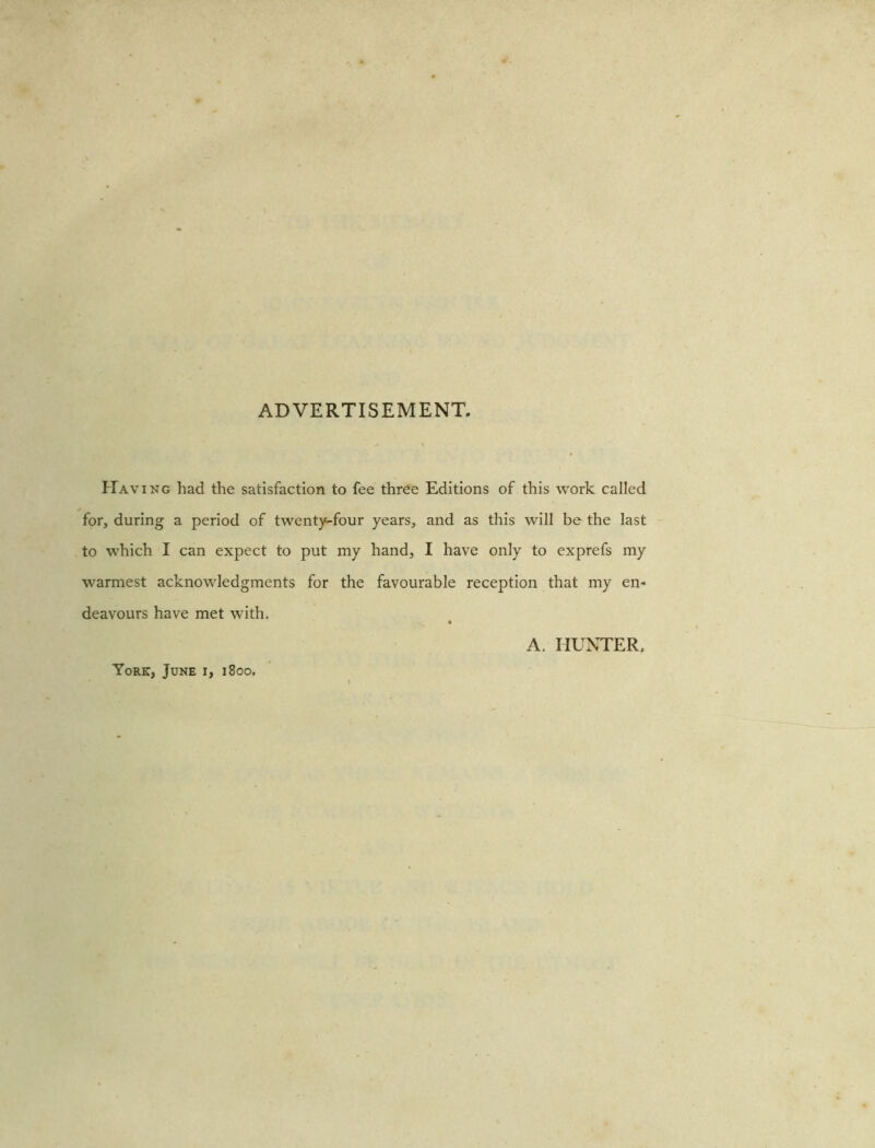 ADVERTISEMENT. Having had the satisfaction to fee three Editions of this work called for, during a period of twenty-four years, and as this will be the last to which I can expect to put my hand, I have only to exprefs my warmest acknowledgments for the favourable reception that my en- deavours have met with. York, June i, 1800. A. HUNTER,