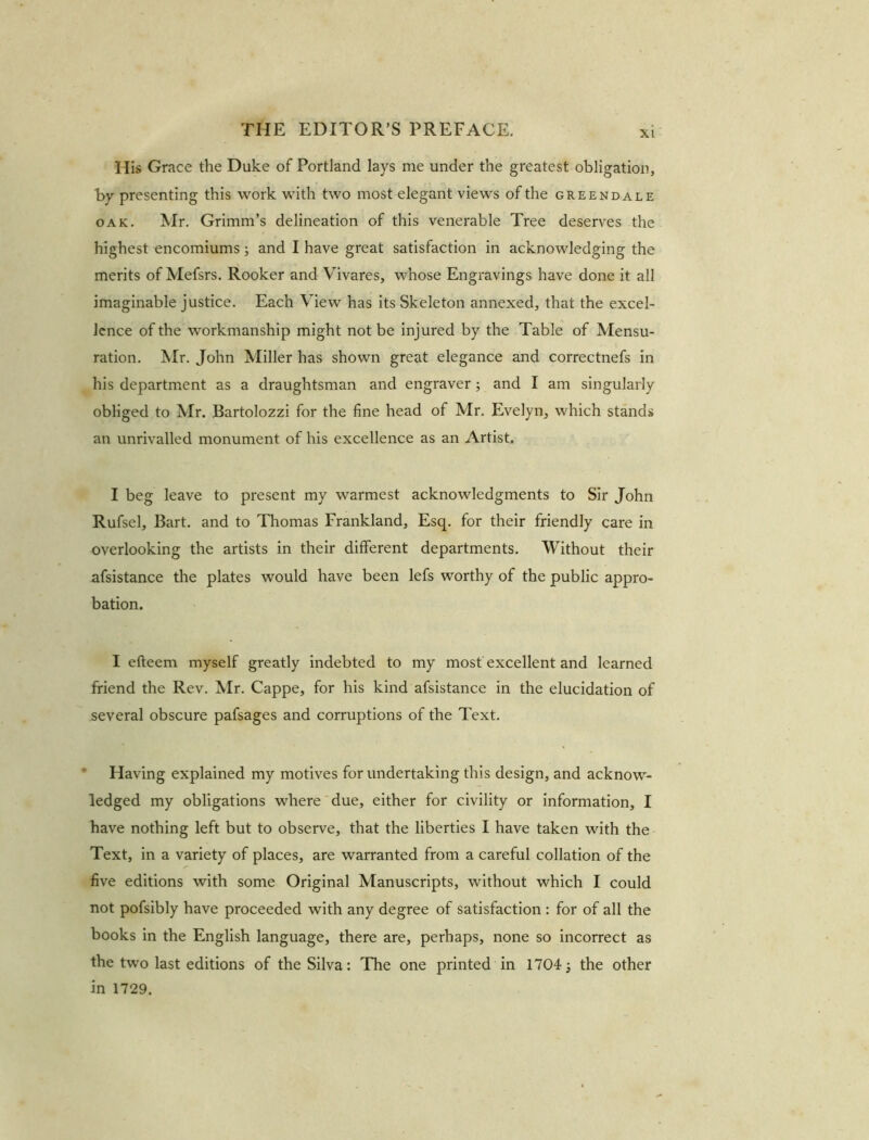XI His Grace the Duke of Portland lays me under the greatest obligation, by presenting this work with two most elegant views of the greendale oak. Mr. Grimm’s delineation of this venerable Tree deserves the highest encomiums; and I have great satisfaction in acknowledging the merits of Mefsrs. Rooker and Vivares, whose Engravings have done it all imaginable justice. Each View has its Skeleton annexed, that the excel- lence of the workmanship might not be injured by the Table of Mensu- ration. Mr. John Miller has shown great elegance and correctnefs in his department as a draughtsman and engraver; and I am singularly obliged to Mr. Bartolozzi for the fine head of Mr. Evelyn, which stands an unrivalled monument of his excellence as an Artist. I beg leave to present my warmest acknowledgments to Sir John Rufsel, Bart, and to Thomas Frankland, Esq. for their friendly care in overlooking the artists in their different departments. Without their afsistance the plates would have been lefs worthy of the public appro- bation. I efteem myself greatly indebted to my most excellent and learned friend the Rev. Mr. Cappe, for his kind afsistance in the elucidation of several obscure pafsages and corruptions of the Text. Having explained my motives for undertaking this design, and acknow- ledged my obligations where due, either for civility or information, I have nothing left but to observe, that the liberties I have taken with the Text, in a variety of places, are warranted from a careful collation of the five editions with some Original Manuscripts, without which I could not pofsibly have proceeded with any degree of satisfaction : for of all the books in the English language, there are, perhaps, none so incorrect as the two last editions of the Silva: The one printed in 1704; the other in 1729.