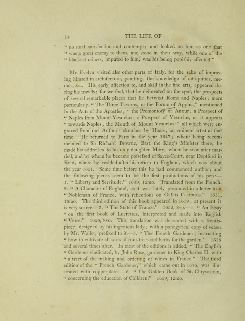 u « no small satisfaction and contempt; and looked on him as one that was a great enemy to them, and stood in their way, while one of the “ blackest crimes, imputed to him, was his being popishly affected.” Mr. Evelyn visited also other parts of Italy, for the sake of improv- ing himself in architecture, painting, the knowledge of antiquities, me- dals, &c. His early affection to, and skill in the fine arts, appeared du- ring his travels; for we find, that he delineated on the spot, the prospects of several remarkable places that lie betwixt Rome and Naples: more particularly, “ The Three Taverns, or the Forum of Appius,” mentioned in the Acts of the Apostles; “ the Promontofy''ofAAnxur; a Prospect of “ Naples from Mount Vesuvius; a Prospect of Vesuvius, as it appears “ towards Naples; the Mouth of Mount Vesuvius:” all which w^ere en- graved from our Author’s sketches by Hoare, an eminent artist at that time. He returned to Paris in the year 1647 ; where being recom- mended to Sir Richard Browne, Bart, the King’s Minister there, he made his addrefses to his only daughter Mary, wfhom he soon after mar- ried, and by whom he became pofsefsed of Sayes-Court, near Deptford in Kent, where he resided after his return to England, which was about the year 1651. Some time before this he had commenced author; and the followdng pieces seem to be the first productions of his pen :— 1. “ Liberty and Servitude.” 1649, 12mo. Translated from the French. 2. “ A Character of England, as it w^as lately presented in a letter to a “Nobleman of France, with reflections on Gallus Castratus.” 1651, 16mo. The third edition of this book appeared in 1659 ; at present it is very scarce.—3. “ The State of France.” 1652, 8vo.—4. “ An Efsay “ on the first book of Lucretius, interpreted and made into English “ Verse.” 1656, 8vo. This translation was decorated with a frontis- piece, designed by his ingenious lady; with a panegyrical copy of verses by Mr. Waller, prefixed to it.—5. “The French Gardener; instructing “ how to cultivate all sorts of fruit-trees and herbs for the garden.” 1658 and several times after. In most of the editions is added, “ The English “ Gardener vindicated, by John Rose, gardener to King Charles II. with “ a tract of the making and ordering of wines in France.” The third edition of the “French Gardener,” w'hich came out in 1676, w^as illu- strated wdth copperplates.—6. “ The Golden Book of St. Chrysostom, “ concerning the education of Children.” 1659, 12njo.