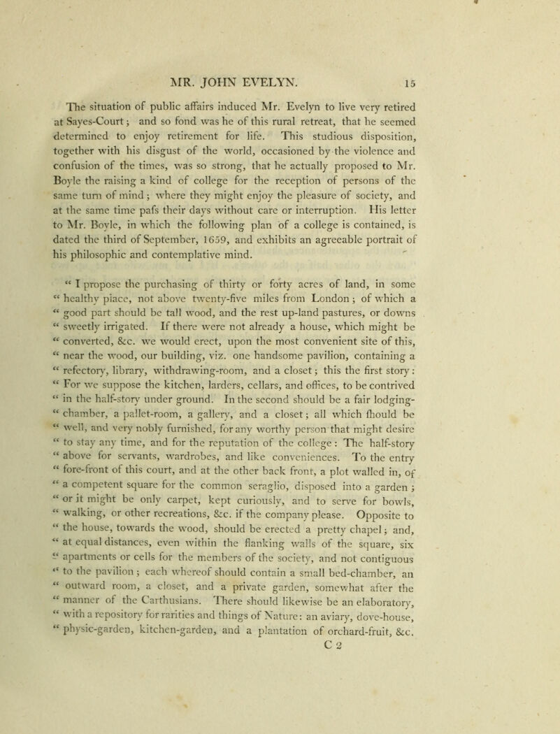 The situation of public affairs induced Mr. Evelyn to live very retired at Sayes-Court; and so fond was he of this rural retreat, that he seemed determined to enjoy retirement for life. This studious disposition, together with his disgust of the world, occasioned by the violence and confusion of the times, was so strong, that he actually proposed to Mr. Boyle the raising a kind of college for the reception of persons of the same turn of mind; where they might enjoy the pleasure of society, and at the same time pafs their days without care or interruption. His letter to Mr. Boyle, in which the following plan of a college is contained, is dated the third of September, 1659, and exhibits an agreeable portrait of his philosophic and contemplative mind. “ I propose the purchasing of thirty or forty acres of land, in some “ healthy place, not above twenty-five miles from London; of which a “ good part should be tall wood, and the rest up-land pastures, or downs “ sweetly irrigated. If there were not already a house, which might be “ converted, &c. we would erect, upon the most convenient site of this, “ near the wood, our building, viz. one handsome pavilion, containing a “ refectorvr, library, withdrawing-room, and a closet; this the first story: “ For we suppose the kitchen, larders, cellars, and offices, to be contrived “ in the half-story under ground. In the second should be a fair lodging- “ chamber, a pallet-room, a gallery, and a closet; all which fhould be “ well, and very nobly furnished, for any worthy person that might desire “ to stay any time, and for the reputation of the college : The half-story “ above for servants, wardrobes, and like conveniences. To the entry “ fore-front of this court, and at the other back front, a plot walled in, of “ a competent square for the common seraglio, disposed into a garden ; “ or it might be only carpet, kept curiously, and to serve for bowls, walking, or other recreations, Szc. if the company please. Opposite to “ the house, towards the wood, should be erected a pretty chapel; and, at equal distances, even within the flanking walls of the square, six “ apartments or cells for the members of the society, and not contiguous “ to the pavilion; each whereof should contain a small bed-chamber, an “ outward room, a closet, and a private garden, somewhat after the “ manner of the Carthusians. There should likewise be an elaboratory, with a repository for rarities and things of Nature: an aviary, dove-house, “ physic-garden, kitchen-garden, and a plantation of orchard-fruit, &c. C 2