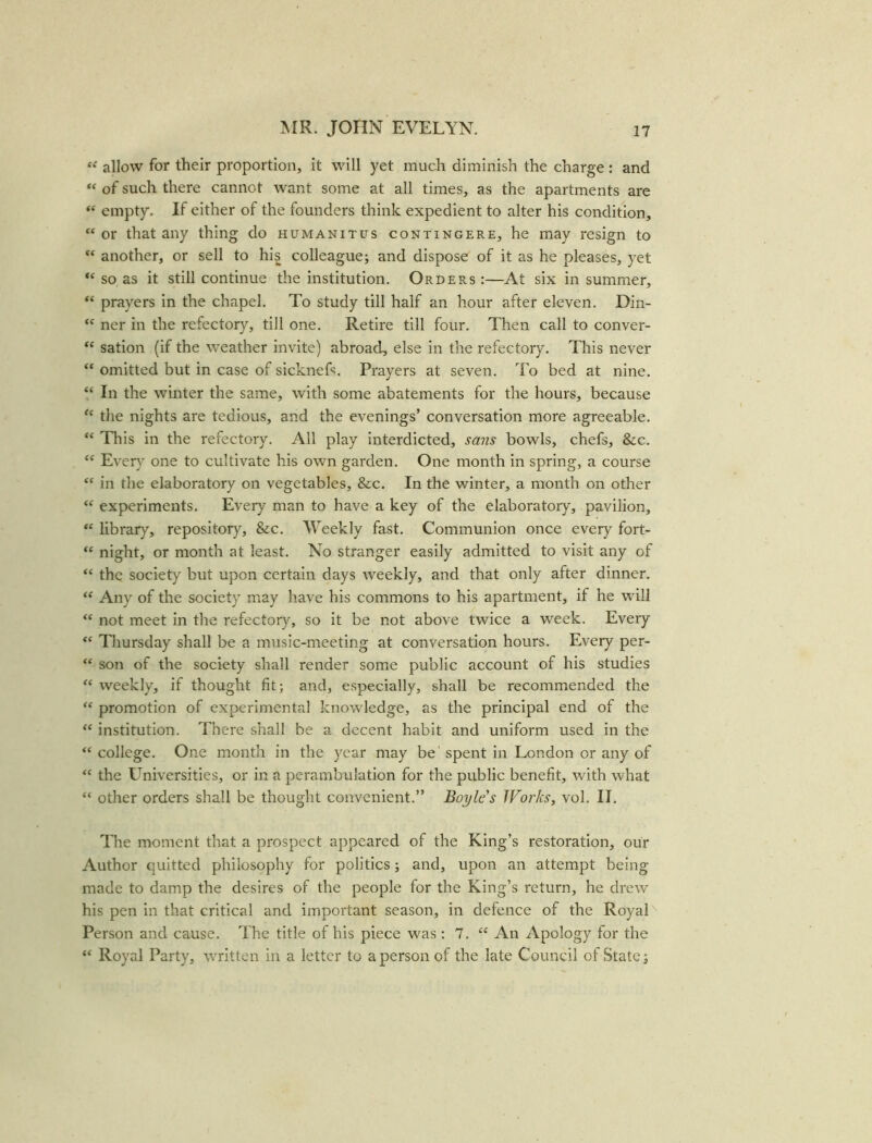 “ allow for their proportion, it will yet much diminish the charge : and “ of such there cannot want some at all times, as the apartments are “ empty. If either of the founders think expedient to alter his condition, “ or that any thing do humanitus contingere, he may resign to “ another, or sell to his colleague; and dispose of it as he pleases, yet “ so as it still continue the institution. Orders :—At six in summer, “ prayers in the chapel. To study till half an hour after eleven. Din- “ ner in the refectory, till one. Retire till four. Then call to conver- “ sation (if the weather invite) abroad, else in the refectory. This never “ omitted but in case of sicknefs. Prayers at seven. To bed at nine. “ In the winter the same, with some abatements for the hours, because “ the nights are tedious, and the evenings’ conversation more agreeable. “ This in the refectory. All play interdicted, sans bowls, chefs, &c. “ Every one to cultivate his own garden. One month in spring, a course “ in the elaboratory on vegetables, &c. In the winter, a month on other “ experiments. Every man to have a key of the elaboratory, pavilion, “ library, repository, &c. Weekly fast. Communion once every fort- “ night, or month at least. No stranger easily admitted to visit any of “ the society but upon certain days weekly, and that only after dinner. “ Any of the society may have his commons to his apartment, if he will “ not meet in the refectory, so it be not above twice a week. Every “ Thursday shall be a music-meeting at conversation hours. Every per- “ son of the society shall render some public account of his studies “ weekly, if thought fit; and, especially, shall be recommended the “ promotion of experimental knowledge, as the principal end of the “ institution. There shall be a decent habit and uniform used in the “college. One month in the year may be'spent in London or any of “ the Universities, or in a perambulation for the public benefit, with what “ other orders shall be thought convenient.” Boyle's JVorks, vol. II. The moment that a prospect appeared of the King’s restoration, our Author quitted philosophy for politics; and, upon an attempt being made to damp the desires of the people for the King’s return, he drew his pen in that critical and important season, in defence of the Royal Person and cause. The title of his piece was ; 7. “ An Apology for the “ Royal Party, written in a letter to a person of the late Council of State;