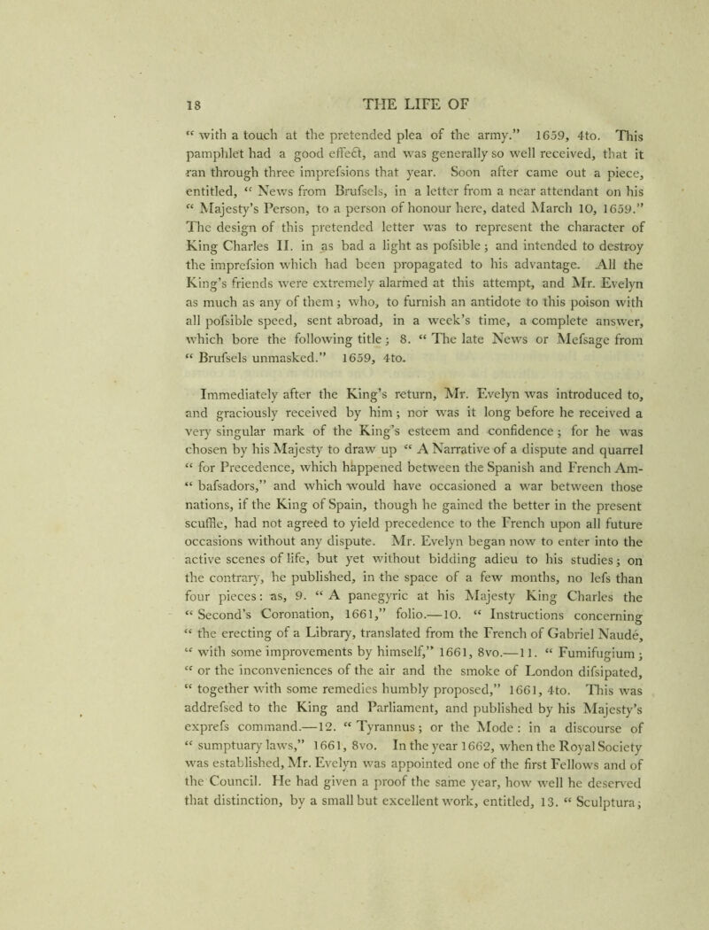 tf with a touch at the pretended plea of the army.” 1659, 4to. This pamphlet had a good effedt, and was generally so well received, that it ran through three imprefsions that year. Soon after came out a piece, entitled, <c News from Brufsels, in a letter from a near attendant on his “ Majesty’s Person, to a person of honour here, dated March 10, 1659.” The design of this pretended letter was to represent the character of King Charles II. in as bad a light as pofsible; and intended to destroy the imprefsion which had been propagated to his advantage. All the King’s friends were extremely alarmed at this attempt, and Mr. Evelyn as much as any of them; who, to furnish an antidote to this poison with all pofsible speed, sent abroad, in a week’s time, a complete answer, which bore the following title; 8. “ The late News or Mefsage from “ Brufsels unmasked.” 1659, 4to. Immediately after the King’s return, Mr. Evelyn was introduced to, and graciously received by him; nor was it long before he received a very singular mark of the King’s esteem and confidence ; for he was chosen by his Majesty to draw up <c A Narrative of a dispute and quarrel “ for Precedence, which happened between the Spanish and French Am- “ bafsadors,” and which wrould have occasioned a war between those nations, if the King of Spain, though he gained the better in the present scuffle, had not agreed to yield precedence to the French upon all future occasions without any dispute. Mr. Evelyn began now to enter into the active scenes of life, but yet without bidding adieu to his studies; on the contrary, he published, in the space of a few months, no lefs than four pieces: as, 9. “A panegyric at his Majesty King Charles the “ Second’s Coronation, 1661,” folio.—10. “ Instructions concerning <e the erecting of a Library, translated from the French of Gabriel Naude, tf with some improvements by himself,” 1661, 8vo.—11. “ Fumifugium ; “ or the inconveniences of the air and the smoke of London difsipated, “ together with some remedies humbly proposed,” 1661, 4to. This was addrefsed to the King and Parliament, and published by his Majesty’s exprefs command.—12. “ Tyrannus; or the Mode: in a discourse of “ sumptuary laws,” 1661, 8vo. In the year 1662, when the Royal Society was established, Mr. Evelyn was appointed one of the first Fellows and of the Council. He had given a proof the same year, how well he deserved that distinction, by a small but excellent work, entitled, 13. “ Sculptural