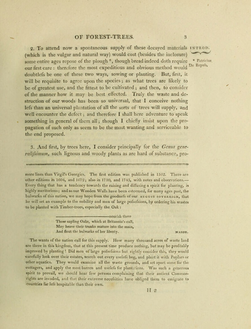 2. To attend now a spontaneous supply of these decayed materials introd. (which is the vulgar and natural way) would cost (besides the inclosure) some entire ages repose of the plough *, though bread indeed doth require * Patricks our first care : therefore the most expeditious and obvious method would Dl 1 ; j doubtlefs be one of these two ways, sowing or planting. But, first, it will be requisite to agree upon the species; as what trees are likely to be of greatest use, and the fittest to be cultivated; and then, to consider of the manner how it may be best effected. Truly the waste and de- struction of our woods has been so universal, that I conceive nothing lefs than an universal plantation of all the sorts of trees will supply, and well encounter the defect; and therefore I shall here adventure to speak something in general of them all; though I chiefly insist upon the pro- pagation of such only as seem to be the most wanting and serviceable to the end proposed. 3. And first, by trees here, I consider principally for the Genus genc- ralifsimum, such lignous and woody plants as are hard of substance, pro- more lines than Virgil’s Georgies. The first edition was published in 1562. There are other editions in 1604, and 1672; also in 1710, and 1743, with notes and observations.— Every thing that has a tendency towards the raising and diffusing a spirit for planting, is highly meritorious; and as our Wooden Walls have been esteemed, for many ages past, the bulwarks of this nation, we may hope from the goodnefs of our august sovereign, that he will set an example to the nobility and men of large pofsefsions, by ordering his wastes to be planted with Timber-trees, especially the Oak : nourish there Those sapling Oaks, which at Britannia’s call. May heave their trunks mature into the main. And float the bulwarks of her liberty. mason. The wants of the nation call for this supply. How many thousand acres of waste land are there in this kingdom, that at this present time produce nothing, but may be profitably improved by planting ! Did men of large pofsefsions but rightly consider this, they would carefully look over their estates, search out every uselefs bog, and plant it with Poplars or other aquatics. They would examine all the vyaste grounds, and set apart some for the cottagers, and apply the most barren and uselefs for plantations. Was such a generous spirit to prevail, we should hear few persons complaining that their antient Common- rights are invaded, and that their extreme necefsities have obliged them to emigrate to countries far lefs hospitable than their own. II 2