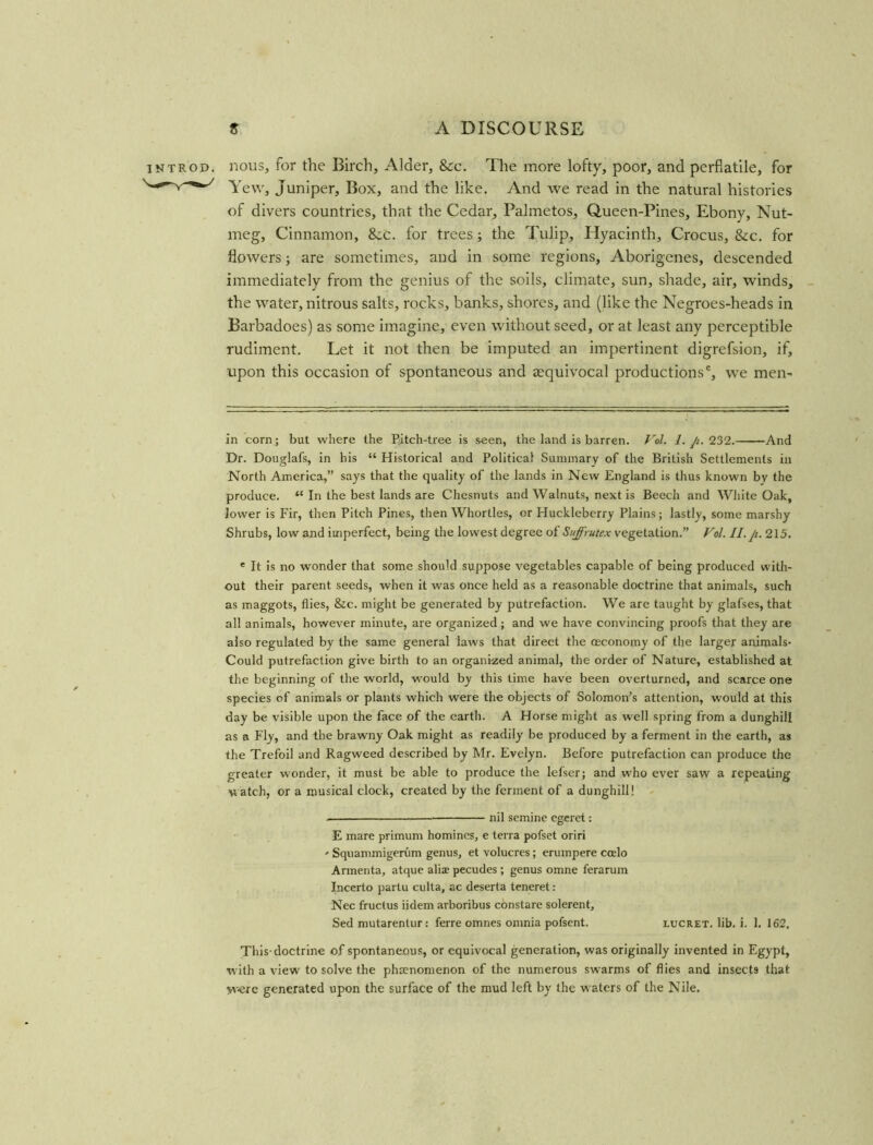 introd. nous, for the Birch, Alder, &c. The more lofty, poor, and perflatile, for Yew, Juniper, Box, and the like. And we read in the natural histories of divers countries, that the Cedar, Palmetos, Queen-Pines, Ebony, Nut- meg, Cinnamon, 8cc. for trees; the Tulip, Hyacinth, Crocus, 8cc. for flowers; are sometimes, and in some regions, Aborigenes, descended immediately from the genius of the soils, climate, sun, shade, air, winds, the water, nitrous salts, rocks, banks, shores, and (like the Negroes-heads in Barbadoes) as some imagine, even without seed, or at least any perceptible rudiment. Let it not then be imputed an impertinent digrefsion, if, upon this occasion of spontaneous and ^equivocal productions', we men- in corn; but where the Pitch-tree is seen, the land is barren. Vol. I. Ji. 232. -And Dr. Douglafs, in his “ Historical and Political Summary of the British Settlements in North America,” says that the quality of the lands in New England is thus known by the produce. “ In the best lands are Chesnuts and Walnuts, next is Beech and White Oak, lower is Fir, then Pitch Pines, then Whortles, or Huckleberry Plains; lastly, some marshy Shrubs, low and imperfect, being the lowest degree of Suffrutex vegetation.” Vol. II.Ji. 215. e It is no wonder that some should suppose vegetables capable of being produced with- out their parent seeds, when it was once held as a reasonable doctrine that animals, such as maggots, flies, &c. might be generated by putrefaction. We are taught by glafses, that all animals, however minute, are organized; and we have convincing proofs that they are also regulated by the same general law's that direct the osconomy of the larger animals- Could putrefaction give birth to an organized animal, the order of Nature, established at the beginning of the world, would by this time have been overturned, and scarce one species of animals or plants which were the objects of Solomon’s attention, would at this day be visible upon the face of the earth. A Horse might as well spring from a dunghill as a Fly, and the brawny Oak might as readily be produced by a ferment in the earth, as the Trefoil and Ragweed described by Mr. Evelyn. Before putrefaction can produce the greater wonder, it must be able to produce the lefser; and who ever saw a repeating watch, or a musical clock, created by the ferment of a dunghill! • nil semine egeret: E mare primum homines, e terra pofset oriri - Squammigerum genus, et volucres; erumpere ccelo Armenta, atque aliae pecudes; genus omne ferarum Incerto partu culta, ac deserta teneret: Nec fructus iidem arboribus constare solerent, Sed mutarentur: ferre omnes omnia pofsent. lucret. lib. i. 1. 162, This-doctrine of spontaneous, or equivocal generation, was originally invented in Egypt, w ith a view to solve the phenomenon of the numerous sw-arms of flies and insects that were generated upon the surface of the mud left by the w aters of the Nile.