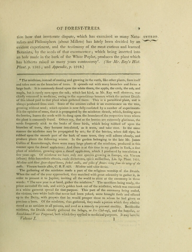 tion how that inveterate dispute, which has exercised so many Natu- introd. ralists and Philosophers (about Mifleto) has lately been decided by an evident experiment, and the testimony of the most curious and learned Botanists, by the seeds of that excrescence ; which being inserted into an hole made in the bark of the 'White Poplar, produces the plant which has hitherto raised so many years controversyf. (See Mr. Ray's Hist. Plant, p. 1583 ; and Appendix, p. 1918.) r The mistletoe, instead of rooting and growing in the earth, like other plants, fixes itself and takes root on the branches of trees. It spreads out with many branches and forms a large bush. It is commonly found upon the white thorn, the apple, the crab, the ash, and maple, but is rarely seen upon the oak; which last kind, as Mr. Ray well observes, was chiefly esteemed in medicine, owing to the superstitious honours which the antient Druids of this island paid to that plant when gathered there. This is a parasitical plant, and is always produced from seed. Some of the antients called it an excrescence on the tree, growing without seed; which opinion is now fully confuted by a number of experiments. It is the opinion of some, that it is propagated by the mistletoe thrush, which, feeding upon the berries, leaves the seeds writh its dung upon the branches of the respective trees where the plant is commonly found. Others say, that as the berries are extremely glutinous, the seeds frequently stick to the beaks of those birds, which being rubbed off upon the branches of trees, they become inoculated, as it were, and take root. In the same manner the mistletoe may be propagated by art; for if the berries, when full ripe, be rubbed upon the smooth part of the bark of some trees, they will adhere closely, and produce plants the following winter. In the garden belonging to the late Mr. James Collins of Knaresbrough, there were many large plants of the mistletoe, produced in this manner upon the dwarf apple-tree: And there is at this time in my garden in York, a fine plant of mistletoe, growing upon a dwarf apple-tree, which I produced by inoculation a few years ago. Of mistletoe we have only one species growing in Europe, viz. Viscum (album) foliis lanceolatis obtusis, caule dichotomo, spicis axillaribus, Lin. Sp. Plant. 1451. Mistletoe with Hunt fpear-shaped leaves, forked stalks, and spikes of flowers rising from the wings of the stalks. Viscum baccis albis, C. B. P. 423. Mistletoe with white berries. The gathering of the mistletoe made a part of the religious worship of the Druids. When the end of the year approached, they marched with great solemnity to gather it, in order to present it to Jupiter, inviting all the world to afsist at the ceremony in these words: “ The new year is at hand, gather the mistletoe.” The sacrifices being ready, the priest ascended the oak, and with'a golden hook cut off the mistletoe, which was received in a white garment spread for that purpose. This part of the ceremony being ended, the victims, two white bulls that never had been yoked, were brought forth and offered up to the Deity, with prayers that he would prosper those to whom he had given so precious a boon. Of the mistletoe, thus gathered, they made a potion which they admini- stered as an antidote to all poisons, and used as a remedy to prevent sterility. Besides the mistletoe, the Druids ritually gathered the Selago, or Firr Club-mofs, and the Samolus, or Round-leaved IFater Pimpernel, both which they applied to medicinal purposes. It may here be Volume I. j