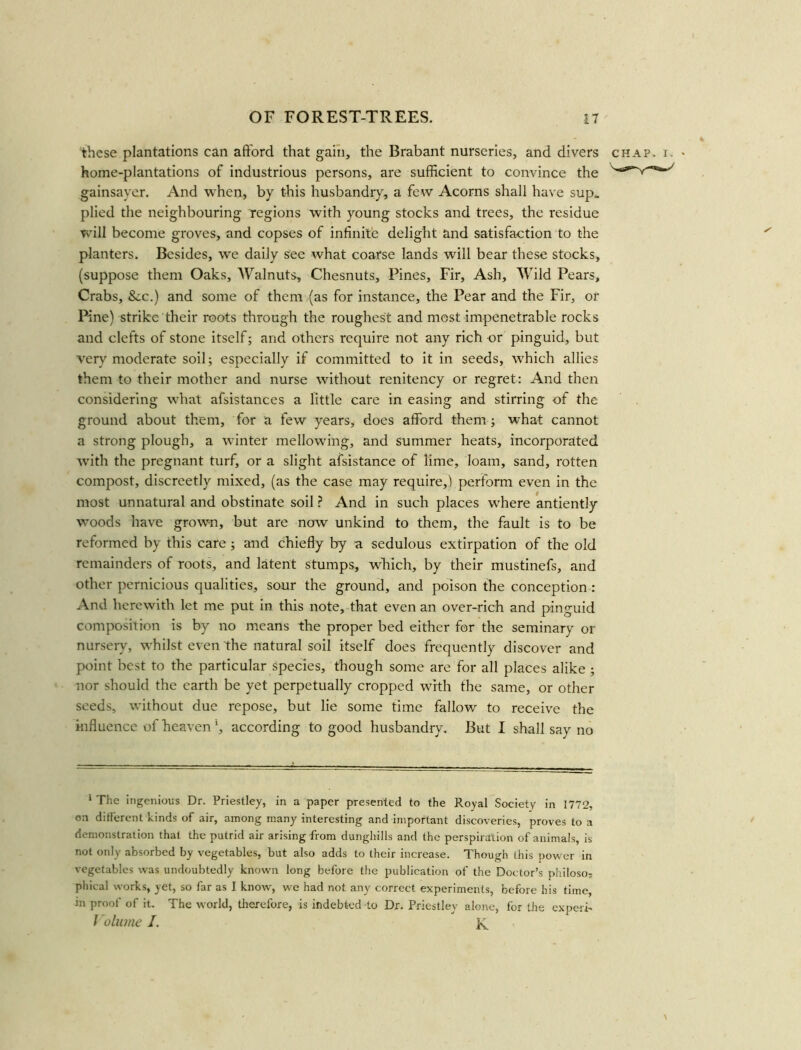 these plantations can afford that gain, the Brabant nurseries, and divers home-plantations of industrious persons, are sufficient to convince the gainsayer. And when, by this husbandry, a few Acorns shall have sup* plied the neighbouring regions with young stocks and trees, the residue will become groves, and copses of infinite delight and satisfaction to the planters. Besides, we daily see what coarse lands will bear these stocks, (suppose them Oaks, AValnuts, Chesnuts, Pines, Fir, Ash, Wild Pears, Crabs, &c.) and some of them (as for instance, the Pear and the Fir, or Pine) strike their roots through the roughest and most impenetrable rocks and clefts of stone itself; and others require not any rich or pinguid, but very moderate soil; especially if committed to it in seeds, which allies them to their mother and nurse without renitency or regret: And then considering what afsistances a little care in easing and stirring of the ground about them, for a few years, does afford them ; what cannot a strong plough, a winter mellowing, and summer heats, incorporated with the pregnant turf, or a slight afsistance of lime, loam, sand, rotten compost, discreetly mixed, (as the case may require,) perform even in the most unnatural and obstinate soil ? And in such places where antiently woods have grown, but are now unkind to them, the fault is to be reformed by this care ; and chiefly by a sedulous extirpation of the old remainders of roots, and latent stumps, which, by their mustinefs, and other pernicious qualities, sour the ground, and poison the conception : And herewith let me put in this note, that even an over-rich and pinguid composition is by no means the proper bed either for the seminary or nursery, whilst even the natural soil itself does frequently discover and point best to the particular species, though some are for all places alike ; nor should the earth be yet perpetually cropped with the same, or other seeds, without due repose, but lie some time fallow to receive the influence of heaven ', according to good husbandry. But I shall say no 1 The ingenious Dr. Priestley, in a paper presented to the Royal Society in 1772, on different kinds of air, among many interesting and important discoveries, proves to a demonstration that the putrid air arising from dunghills and the perspiration of animals, is not only absorbed by vegetables, but also adds to their increase. Though this power in vegetables was undoubtedly known long before the publication of the Doctor’s philoso; phical works, yet, so far as I know, we had not any correct experiments, before his time, in proof of it. The world, therefore, is indebted to Dr. Priestley alone, for the expert- Volume J. K chap. x. •