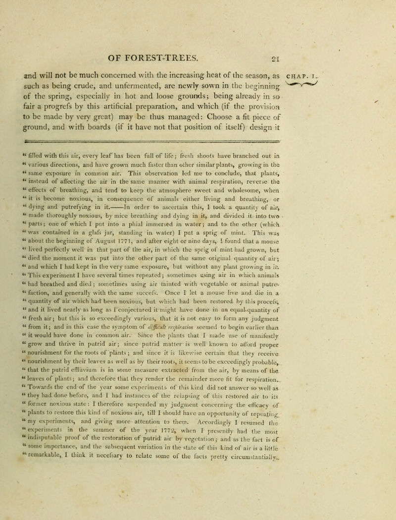 and will not be much concerned with the increasing heat of the season, as chap, i,. such as being crude, and unfermented, are newly sown in the beginning of the spring, especially in hot and loose grounds; being already in so fair a progrefs by this artificial preparation, and which (if the provision to be made by very great) may be thus managed: Choose a fit piece of ground, and with boards (if it have not that position of itself) design it “ filled with this air, every leaf has been full of life; fresh shoots have branched out in “ various directions, and have grown much faster than other similar plants, growing in the “ same exposure in common air. This observation led me to conclude, that plants, “ instead of affecting the air in the same manner with animal respiration, reverse the u effects of breathing, and tend to keep the atmosphere sweet and wholesome, when “ it is become noxious, in consequence of animals either living and breathing, or “ dying and putrefying in it. In order to ascertain this, I took a quantity of air, “ made thoroughly noxious, by mice breathing and dying in it, and divided it into two u parts; one of which I put into a phial immersed in water; and to the other (which “ was contained in a glafs jar, standing in water) I put a sprig of mint. This was “ about the beginning of August 1771, and after eight or nine days, I found that a mouse “ liv ed perfectly well in that part of the air, in which the sprig of mint had grown, but “ died the moment it was put into the other part of the same original quantity of air ; “ and which I had kept in the very same exposure, but without any plant growing in it*. “ This experiment I have several times repeated; sometimes using air in which animals “ had breathed and died ; sometimes using air tainted with vegetable or animal putre- “ faction, and generally with the same succefs. Once I let a mouse live and die in a “ quantity of air which had been noxious, but which had been restored by this procels; ** and it lived nearly as long as I conjectured it might have done in an equal-quantity of “ fresh air; but this is so exceedingly various, that it is not easy to form any judgment “ from it; and in this case the symptom of difficult respiration seemed to begin earlier than “ it would have done in common air. Since the plants that I made use of manifestly “grow and thrive in putrid air; since putrid matter is well known to afford proper “ nourishment for the roots of plants; and since it is likewise certain that they receive “ nourishment by their leaves as well as by their roots, it seems to be exceedingly probable, “ that the putrid effluvium is in some measure extracted from the air, by means of the “ leaves of plants; and therefore that they render the remainder more fit for respiration. “ Towards the end of the year some experiments- of this kind did not answer so well as “ they had done before, and I had instances of the relapsing of this restored air to its “former noxious state: I therefore suspended my judgment concerning the efficacy of “ plants to restore this kind of noxious air, till I should have an opportunity of repeating “ my experiments, and giving more attention to them. Accordingly I resumed the “ experiments in the summer of the year 1772, when I presently had the most “ indisputable proof of the restoration of putrid air by vegetation; and as the fact is of “ some importance, and the subsequent variation in the state of this kind of air is a little remarkable, I think it necelsary to relate some of the facts pretty circumstantially.^.