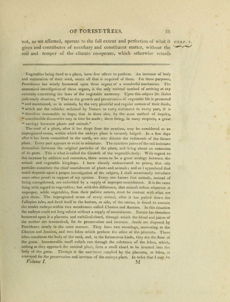 not, as we affirmed, operate to the full extent and perfection of what it chap. i. gives and contributes of necefsary and constituent matter, without; the soil and temper of the climate co-operate, which otherwise retards Vegetables being fixed to a place, have few offices to perform. An increase of body and maturation of their seed, seems all that is required of them. For these purposes, Providence has wisely bestowed upon them organs of a wonderful mechanism. The anatomical investigation of these organs, is the only rational method of arriving at any certainty concerning the laws of the vegetable ceconomy. Upon this subject Dr. Hales judiciously observes, “ That as the growth and preservation of vegetable life is promoted “ and maintained, as in animals, by the very plentiful and regular motion of their fluids, “ which are the vehicles ordained by Nature to carry nutriment to every part, it is “ therefore reasonable to hope, that in them also, by the same method of inquiry, “ considerable discoveries may in time be made ; there being, in many respects, a great “ analogy between plants and animals.” The seed of a plant, after it has dropt from the ovarium, may be considered as an impregnated ovum, within which the embryo plant is securely lodged. In a few days after it has been committed to the earth, we may discern the rudiments of the future plant. Every part appears to exist in miniature. The nutritive juices of the soil insinuate themselves between the original particles of the plant, and bring about an extension of its parts. This is what is called the Growth of the vegetable body. With regard to this increase by addition and extension, there seems to be a great analogy between the animal and vegetable kingdoms. I have already endeavoured to prove, that oily particles constitute the chief nourishment of plants and animals; and as 1 apprehend that much depends upon a proper investigation of the subject, I shall occasionally introduce some other proofs in support of my opinion. Every one knows that animals, instead of being strengthened, are enfeebled by a supply of improper nourishment. It is the same thing with regard to vegetables; but with this difference, that animals refuse whatever is improper, while vegetables, from their pafsive nature, must be content with what we give them. The impregnated ovum of every animal, after it has pafsed down the Fallopian tube, and fixed itself to the bottom, or side, of the uterus, is found to contain the tender embryo within two membranes called Chorion and Amnion. In this situation the embryo could not long subsist without a supply of nourishment. Nature has therefore bestowed upon it a placenta and umbilical chord, through which the blood and juices of the mother are transmitted, for its preservation and increase. Seeds are disposed by Providence nearly in the same manner. They have two coverings, answering to the Chorion and Amnion, and two lobes which perform the office of the placenta. These lobes constitute the body of the seed, and, in the farinaceous kinds, they are the flour of the grain. Innumerable small vefsels run through the substance of the lobes, which, uniting as they approach the seminal plant, form a small chord to be inserted into the body of the germ. Through it the nutriment supplied by the placenta, or lobes, is conveyed for the preservation and increase of the embryo plant. In order that I may be Volume I. M