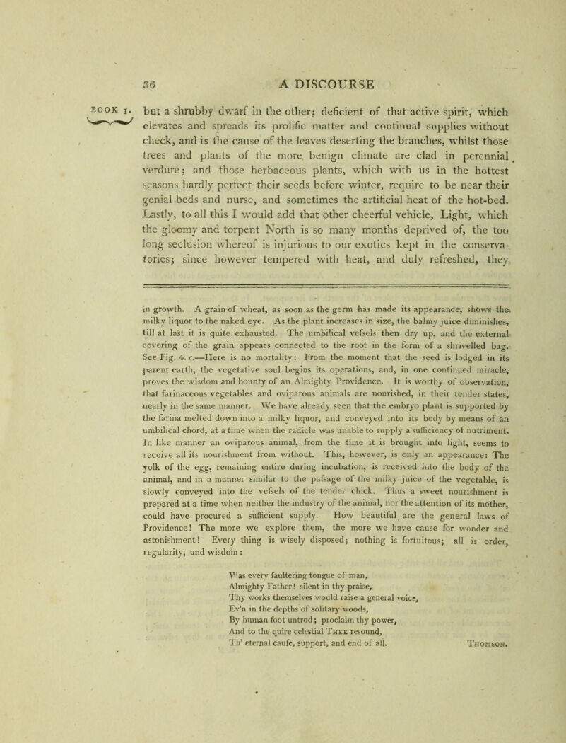 but a shrubby dwarf in the other; deficient of that active spirit, which elevates and spreads its prolific matter and continual supplies without check, and is the cause of the leaves deserting the branches, whilst those trees and plants of the more benign climate are clad in perennial verdure; and those herbaceous plants, which with us in the hottest seasons hardly perfect their seeds before winter, require to be near their genial beds and nurse, and sometimes the artificial heat of the hot-bed. Lastly, to all this I would add that other cheerful vehicle. Light, which the gloomy and torpent North is so many months deprived of, the too long seclusion whereof is injurious to our exotics kept in the conserva- tories; since however tempered with heat, and duly refreshed, they in growth. A grain of wheat, as soon as the germ has made its appearance, shows the. milky liquor to the naked eye. As the plant increases in size, the balmy juice diminishes, till at last it is quite exhausted. The umbilical vefsels then dry up, and the external covering of the grain appears connected to the root in the form of a shrivelled bag. See f'ig. 4. c.—Here is no mortality: From the moment that the seed is lodged in its parent earth, the vegetative soul begins its operations, and, in one continued miracle, proves the wisdom and bounty of an Almighty Providence. It is worthy of observation, that farinaceous vegetables and oviparous animals are nourished, in their tender states, nearly in the same manner. We have already seen that the embryo plant is supported by the farina melted down into a milky liquor, and conveyed into its body by means of an umbilical chord, at a time when the radicle was unable to supply a sufficiency of nutriment. In like manner an oviparous animal, from the time it is brought into light, seems to receive all its nourishment from without. This, however, is only an appearance: The yolk of the egg, remaining entire during incubation, is received into the body of the animal, and in a manner similar to the pafsage of the milky juice of the vegetable, is slowly conveyed into the vefsels of the tender chick. Thus a sweet nourishment is prepared at a time when neither the industry of the animal, nor the attention of its mother, could have procured a sufficient supply. How beautiful are the general laws of Providence! The more we explore them, the more we have cause for wonder and astonishment! Every thing is wisely disposed; nothing is fortuitous; all is order, regularity, and wisdom: Was every faultering tongue of man. Almighty Father! silent in thy praise. Thy works themselves would raise a general voice, Ev’n in the depths of solitary woods. By human foot untrod; proclaim thy power. And to the quire celestial Thee resound, Th’ eternal caufe, support, and end of all. Thomson.