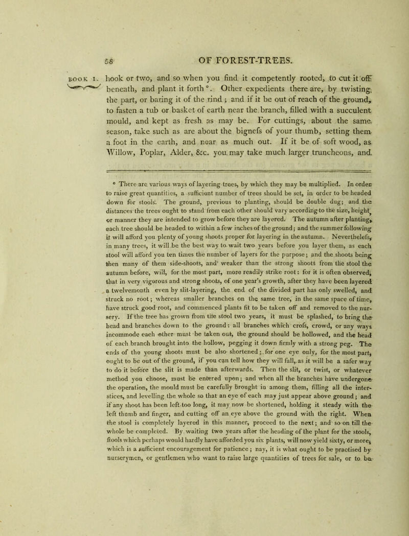 book i. hook or two, and so when you find it competently rooted, to cut it ofF beneath, and plant it forth 0. Other expedients there are, by twisting, the part, or baring it of the rind ; and if it be out of reach of the ground, to fasten a tub or basket of earth near the. branch, filled with a succulent mould, and kept as fresh as may be.. For cuttings, about the same, season, take such as are about the bignefs of your thumb, setting them- a foot in the earth, and near as much out. If it be of soft wood, as Willow, Poplar, Alder, &cc. you may take much larger truncheons, and. 0 There are various ways of layering trees, by which they may be multiplied. In order to raise great quantities, a sufficient number of trees should be set, in order to be headed down for stools. The ground, previous to planting, should be double dug; and the distances the trees ought to stand from each other should vary according to the size, height^ or manner they are intended to grow before they are layered. The autumn after planting, each tree should be headed to within a few inches of the ground; and the summer following it will afford you plenty of young shoots proper for layering in the autumn. Neverthelefs,- in many trees, it will be the best way to. wait two years before you layer them, as each stool will afford you ten times the number of layers for the purpose; and the shoots being then many of them side-shootS, and' weaker than the strong shoots from the stool the autumn before, will, for the most part, more readily strike root: for it is often observed, that in very vigorous and strong shoots, of one year’s growth, after they have been layered a twelvemonth even by slit-layering, the end of the divided part has only swelled, and struck no root; whereas smaller branches on the same tree, in the same space of time, have struck good root, and commenced plants fit to be taken off and removed to the nur- sery. If the tree has grown from the stool two years, it must be splashed, to bring the head and branches down to the ground: all brandies which crofs, crowd, or any ways incommode each other must be taken out, the ground should be hollowed, and the head of each branch brought into the hollow, pegging it down firmly with a strong peg. The ends of the young shoots must be also shortenedfor one eye only, for the most part, ought to be out of the ground, if you can tell how they will fall,, as it will be a safer way to do it before the slit is made than afterwards. Then the slit, or twist, or whatever method you choose, must be entered upon; and when all the branches have undergone the operation, the mould must be carefully brought in among them, filling all the inter* stices, and levelling the whole so that an eye of each may just appear above ground ; and if any shoot has been left-too long, it may now be shortened, holding it steady with the left thumb and finger, and cutting off an eye above the ground with the right. When the stool is completely layered in this manner, proceed to the next; and so on till the whole be completed. By waiting two years after the heading of the plant for the stools, ftools which perhaps would hardly have afforded you six plants, will now yield sixty, or more, which is a sufficient encouragement for patience; nay, it is what ought to be practised by nurserymen, or gentlemen who want to raise large quantities of trees for sale, or to bet
