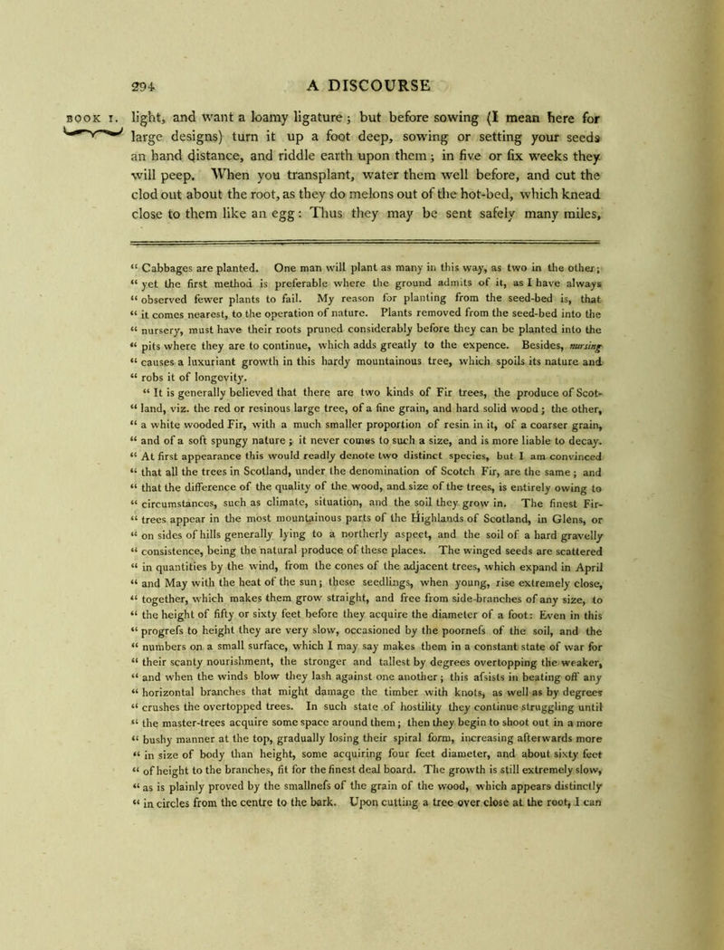 book i. light, and want a loamy ligature ; but before sowing (I mean here for large designs) turn it up a foot deep, sowing or setting your seeds an hand distance, and riddle earth upon them; in five or fix weeks they, will peep. When you transplant, water them well before, and cut the clod out about the root, as they do melons out of the hot-bed, which knead close to them like an egg: Thus they may be sent safely many miles. “ Cabbages are planted. One man will plant as many in this way, as two in the other; “ yet the first method is preferable where the ground admits of it, as I have always “ observed fewer plants to fail. My reason for planting from the seed-bed is, that “ it comes nearest, to the operation of nature. Plants removed from the seed-bed into the « nursery, must have their roots pruned considerably before they can be planted into the “ pits where they are to continue, which adds greatly to the expence. Besides, nursing “ causes a luxuriant growth in this hardy mountainous tree, which spoils its nature and “ robs it of longevity'. “ It is generally believed that there are two kinds of Fir trees, the produce of Scot- “ land, viz. the red or resinous large tree, of a fine grain, and hard solid wood; the other, “ a white wooded Fir, with a much smaller proportion of resin in it, of a coarser grain, “ and of a soft spungy nature ; it never comes to such a size, and is more liable to decay. “ At first appearance this would readly denote two distinct species, but I am convinced “ that all the trees in Scotland, under the denomination of Scotch Fir, are the same ; and “ that the difference of the quality of the wood, and size of the trees, is entirely owing to “ circumstances, such as climate, situation, and the soil they grow in. The finest Fir- “ trees appear in the most mountainous parts of the Highlands of Scotland, in Glens, or “ on sides of hills generally lying to a northerly aspect, and the soil of a hard gravelly “ consistence, being the natural produce of these places. The winged seeds are scattered “ in quantities by the wind, from the cones of the adjacent trees, which expand in April “ and May with the heat of the sun; these seedlings, when young, rise extremely close, “ together, which makes them grow straight, and free from side -branches of any size, to “ the height of fifty or sixty feet before they acquire the diameter of a foot: Even in this “ progrefs to height they are very slow, occasioned by the poornefs of the soil, and the “ numbers on a small surface, which I may say makes them in a constant state of war for “ their scanty nourishment, the stronger and tallest by degrees overtopping the weaker, “ and when the winds blow they lash against one another ; this afsists in beating off any “ horizontal branches that might damage the timber with knots, as well as by degrees “ crushes the overtopped trees. In such state of hostility they continue struggling until “ the master-trees acquire some space around them; then they begin to shoot out in a more “ bushy manner at the top, gradually losing their spiral form, increasing afterwards more “ in size of body than height, some acquiring four feet diameter, and about sixty feet “ of height to the branches, fit for the finest deal board. The growth is still extremely slow, “ as is plainly proved by the smallnefs of the grain of the wood, which appears distinctly “ in circles from the centre to the bark. Upon cutting a tree over close at the root, I can