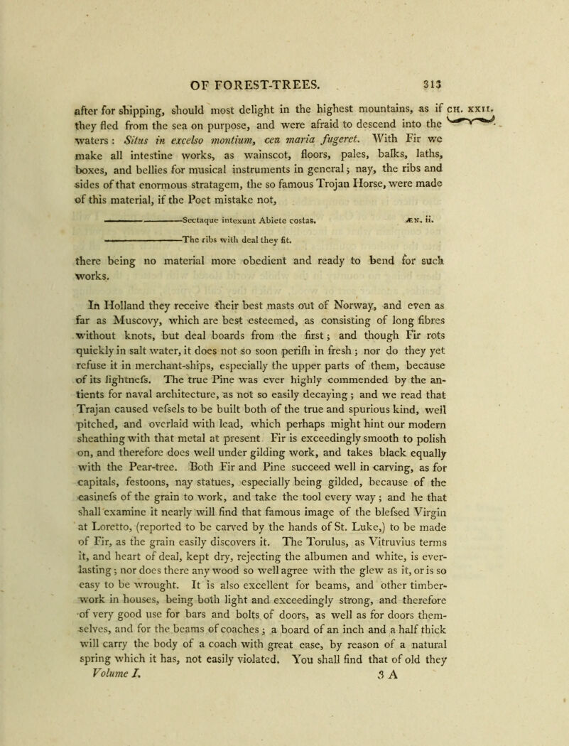 after for shipping, should most delight in the highest mountains, as if they fled from the sea on purpose, and were afraid to descend into the waters : Situs in excelso montium, cen maria fugeret. With Fir we make all intestine works, as wainscot, floors, pales, balks, laths, boxes, and bellies for musical instruments in general; nay, the ribs and -sides of that enormous stratagem, the so famous Trojan Horse, were made of this material, if the Poet mistake not. CH —■ — ■■ ■ Sectaque intexunt Abiete costas. ^en. ii. ————— The ribs with deal they fit. there being no material more obedient and ready to bend for such works. In Holland they receive their best masts out of Norway, and even as far as Muscovy, which are best esteemed, as consisting of long fibres without knots, but deal boards from the first; and though Fir rots quickly in salt water, it does not so soon perifli in fresh ; nor do they yet refuse it in merchant-ships, especially the upper parts of them, because of its Jightnefs. The true Pine was ever highly commended by the an- tients for naval architecture, as not so easily decaying; and we read that Trajan caused vefsels to be built both of the true and spurious kind, well pitched, and overlaid with lead, which perhaps might hint our modern sheathing with that metal at present Fir is exceedingly smooth to polish on, and therefore does well under gilding work, and takes black equally with the Pear-tree. Both Fir and Pine succeed well in carving, as for capitals, festoons, nay statues, especially being gilded, because of the easinefs of the grain to work, and take the tool every way ; and he that shall examine it nearly will find that famous image of the blefsed Virgin at Loretto, (reported to be carved by the hands of St. Luke,) to be made of Fir, as the grain easily discovers it. The Torulus, as Vitruvius terms it, and heart of deal, kept dry, rejecting the albumen and white, is ever- lasting -, nor does there any wood so well agree with the glew as it, or is so easy to be wrought. It is also excellent for beams, and other timber- work in houses, being both light and exceedingly strong, and therefore •of very good use for bars and bolts of doors, as well as for doors them- selves, and for the beams of coaches ; a board of an inch and a half thick will carry the body of a coach with great ease, by reason of a natural spring which it has, not easily violated. You shall find that of old they Volume I, g A