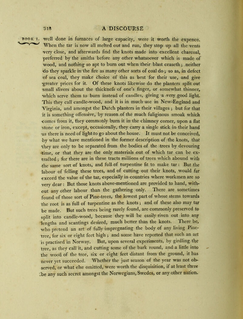 ■book i. well done in furnaces of large capacity, were it worth the expence. When the tar is now all melted out and run, they stop up all the vents very close, and afterwards find the knots made into excellent charcoal, preferred by the smiths before any other whatsoever which is made of wood, and nothing so apt to burn out when their blast ceaseth; neither do they sparkle in the fire as many other sorts of coal do; so as, in defect of sea coal, they make choice of this as best for their use, and give ‘greater prices for it. Of these knots likewise do the planters split out -small slivers about the thicknefs of one’s finger, or somewhat thinner, which serve them to burn instead of candles, giving a very good light. This they call candle-wood, and it is in much use in New-England and Virginia, and amongst the Dutch planters in their villages ; but for that it is something offensive, by reason of the much fuliginous smoak which >comes from it, they commonly burn it in the chimney corner, upon a flat stone or iron, except, occasionally, they carry a single stick in their hand 'as there is need of light to go about the house. It must not be conceived, by what we have mentioned in the former description of the knots, that they are only to be separated from the bodies of the trees by devouring -time, or that they are the only materials out of which tar can be ex- trafted; for there are in these tracts millions of trees which abound with -the same sort of knots, and full of turpentine fit to make tar: But the labour of felling these trees, and of cutting out their knots, would far exceed the value of the tar, especially in countries where workmen are so very dear : But those knots above-mentioned are provided to hand, with- out any other labour than the gathering only. There are sometimes found of those sort of Pine-trees, the lowest part of whose stems towards the root is as full of turpentine as the knots; and of these also may tar be made. But such trees being rarely found, are commonly preserved to split into candle-wood, because they will be easily riven out into any lengths and scantings desired, much better than the knots. There be, who pretend an art of fully impregnating the body of any living Pine- tree, for six or eight feet high ; and some have reported that such an art is practised in Norway. But, upon several experiments, by girdling the tree, as they calf it, and cutting some of the bark round, and a little into the wood of the tree, six or eight feet distant from the ground, it has never yet succeeded. Whether the just season of the year was not ob- served, or what else omitted, were worth the disquisition, if at least there ,be any such secret amongst the Norwegians, Swedes, or any other nation.