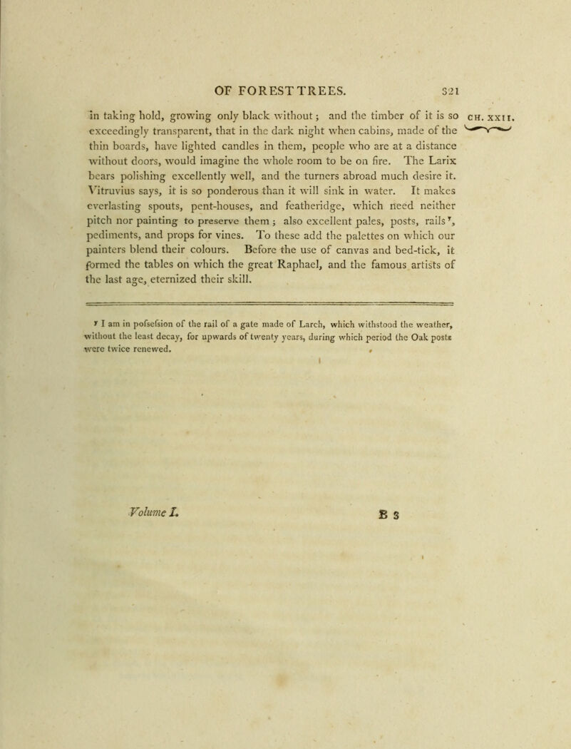 in taking hold, growing only black without; and the timber of it is so ch. xxii. exceedingly transparent, that in the dark night when cabins, made of the thin boards, have lighted candles in them, people who are at a distance without doors, would imagine the whole room to be on fire. The Larix bears polishing excellently well, and the turners abroad much desire it. Vitruvius says, it is so ponderous than it will sink in water. It makes everlasting spouts, pent-houses, and featheridge, which need neither pitch nor painting to preserve them ; also excellent pales, posts, rails T, pediments, and props for vines. To these add the palettes on which our painters blend their colours. Before the use of canvas and bed-tick, it formed the tables on which the great Raphael, and the famous artists of the last age, eternized their skill. y I am in pofsefsion of the rail of a gate made of Larch, which withstood the weather, without the least decay, for upwards of twenty years, during which period the Oak posts were twice renewed. , Volume L £ S