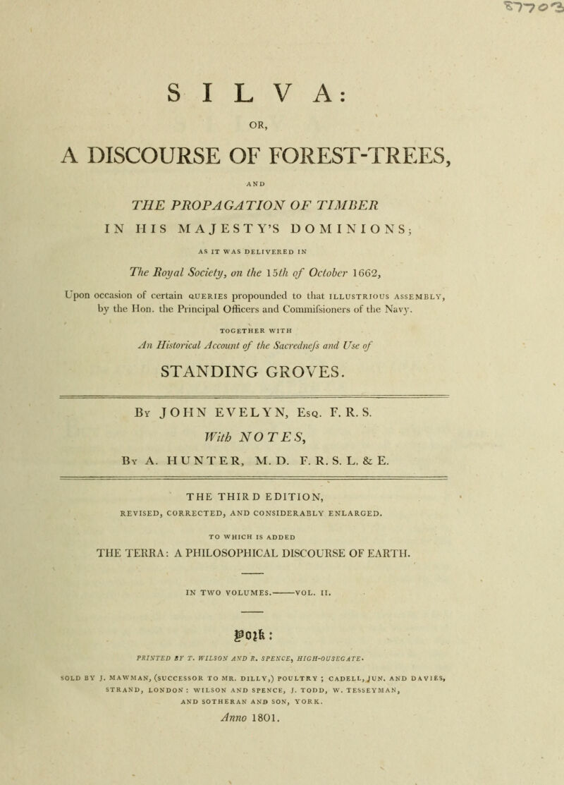 V OR, A DISCOURSE OF FOREST-TREES, AND THE PROPAGATION OF TIMBER IN HIS MAJESTY’S DOMINIONS; AS IT WAS DELIVERED IN The Royal Society, on the loth of October 1662, Upon occasion of certain queries propounded to that illustrious assembly, by the Hon. the Principal Officers and Commifsioners of the Navy. TOGETHER WITH An Historical Account of the Sacrednefs and Use of STANDING GROVES. By JOHN EVELYN, Esq. F. R. S. With NOTES, By A. HUNTER, M. D. F. R. S. L, & E. THE THIRD EDITION, REVISED, corrected, and considerably enlarged. TO WHICH IS ADDED THE TERRA: A PHILOSOPHICAL DISCOURSE OF EARTH. IN TWO VOLUMES. VOL. II. PRINTED ST T. WILSON AND R. SPENCE, HIGH-OV SEG ATE. SOLD BY J. MAW’MAN, (SUCCESSOR TO MR. DILLY,) POULTRY ; CADELL, JUN. AND DAVIES, STRAND, LONDON : WILSON AND SPENCE, J. TODD, W. TESSEYMAN, AND SOTHERAN AND SON, YORK. Anno 1801.