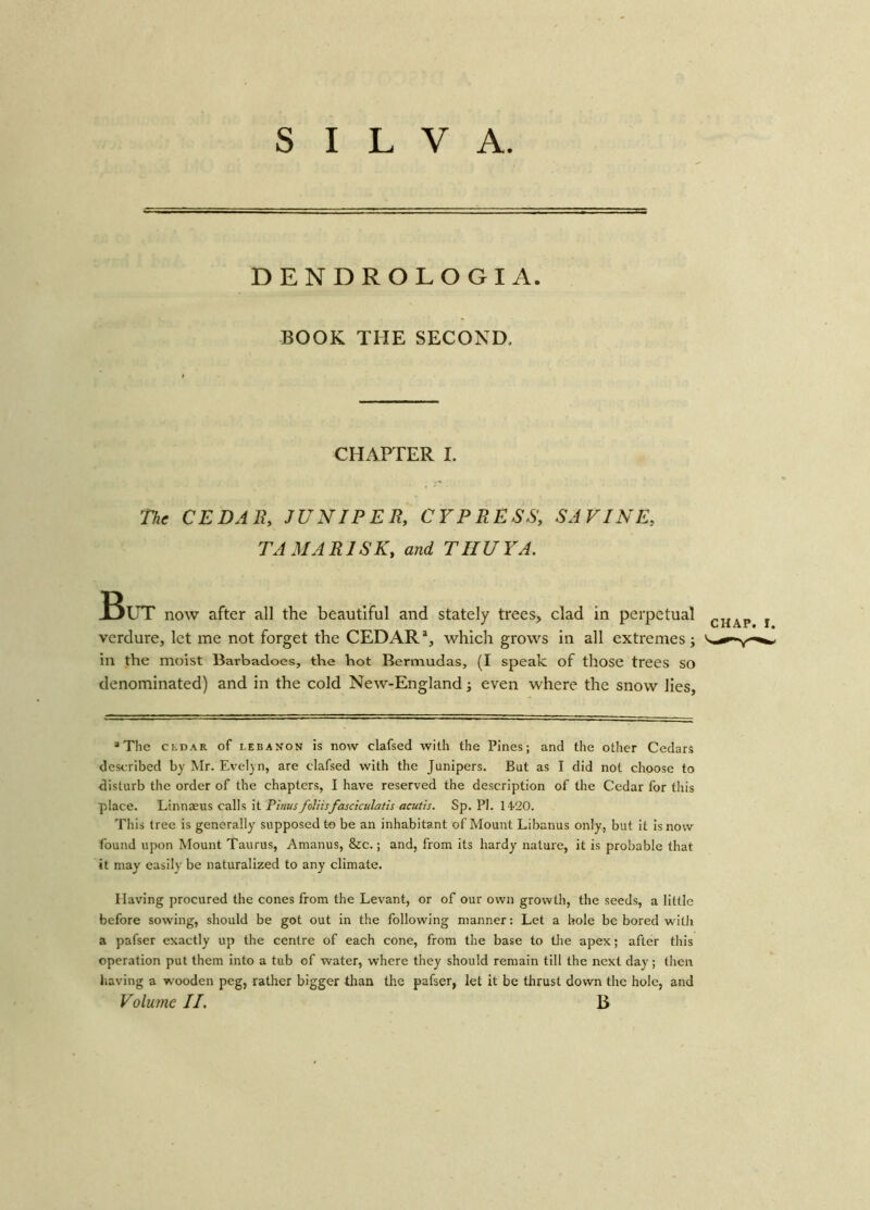 DENDROLOGIA. BOOK THE SECOND, CHAPTER I. The CEDAR, JUNIPER, CYPRESS, SAVINE, TAMARISK, and THUYA. But now after all the beautiful and stately trees, clad in perpetual CHAp verdure, let me not forget the CEDAR1, which grows in all extremes; in the moist Barbadoes, the hot Bermudas, (I speak of those trees SO denominated) and in the cold New-England; even where the snow lies. *The cedar of Lebanon is now clafsed with the Pines; and the other Cedars described by Mr. Evelyn, are clafsed with the Junipers. But as I did not choose to disturb the order of the chapters, I have reserved the description of the Cedar for this place. Linnaeus calls it Pirns foliisfasciculatis acutis. Sp. PI. 1420. This tree is generally supposed to be an inhabitant of Mount Libanus only, but it is now found upon Mount Taurus, Amanus, &c.; and, from its hardy nature, it is probable that it may easily be naturalized to any climate. Having procured the cones from the Levant, or of our own growth, the seeds, a little before sowing, should be got out in the following manner: Let a hole be bored with a pafser exactly up the centre of each cone, from the base to tire apex; after this operation put them into a tub of water, where they should remain till the next day; then having a wooden peg, rather bigger than the pafser, let it be thrust down the hole, and