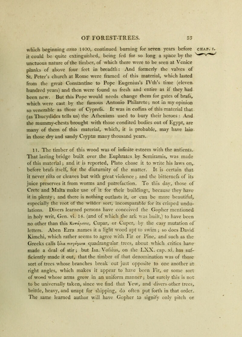 which beginning anno 1400, continued burning for seven years before chap. it could be quite extinguished, being fed for so long a space by the unctuous nature of the timber, of which there were to be seen at Venice planks of above four feet in breadth: And formerly the valves of St. Peter’s church at Rome were framed of this material, which lasted from the great Constantine to Pope Eugenius’s IVth’s time (eleven- hundred years) and then were found as fresh and entire as it they had been new. But this Pope would needs change them for gates of brafs, which were cast by the famous Antonio Philarete; not in my opinion so venerable as those of Cyprefs. It was in coffins of this material that (as Thucydides tells us) the Athenians used to bury their heroes : And the mummy-chests brought with those condited bodies out of Egypt, are many of them of this material, which, it is probable, may have lain in those dry and sandy Cryptas many thousand years. 11. The timber of this wood was of infinite esteem with the antients. That lasting bridge built over the Euphrates by Semiramis, was made of this material; and it is reported, Plato chose it to write his laves on, before brafs itself, for the diuturnity of the matter. It is certain that it never rifts or cleaves but with great violence; and the bitternefs of its juice preserves it from worms and putrefaction. To this day, those of Crete and Malta make use of it for their buildings, because they have it in plenty; and there is nothing outlasts it, or can be more beautiful, especially the root of the wilder sort, incomparable for its crisped undu- lations. Divers learned persons have conceived the Gopher mentioned in holy writ, Gen. vi. 14. (and of which the ark was built,) to have been no other than this KyW/j/mf, Cupar, or Cuper, by the easy mutation of letters. Aben Ezra names it a light wood apt to swim ; so does David Kimchi, which rather seems to agree with Fir or Pine, and such as the Greeks calls £y\a tiTfdtyuvx quadrangular trees, about which critics have made a deal of stir; but Isa. Vofsius, on the LXX. cap. xi. has suf- ficiently made it out, that the timber of that denomination was of those sort of trees whose branches break out just opposite to one another at right angles, which makes it appear to have been Fir, or some sort of wood whose arms grow in an uniform manner; but surely this is not to be universally taken, since we find that Yew, and divers other trees, brittle, heavy, and unapt for shipping, do often put forth in that order. The same learned author will have Gopher to signify only pitch or