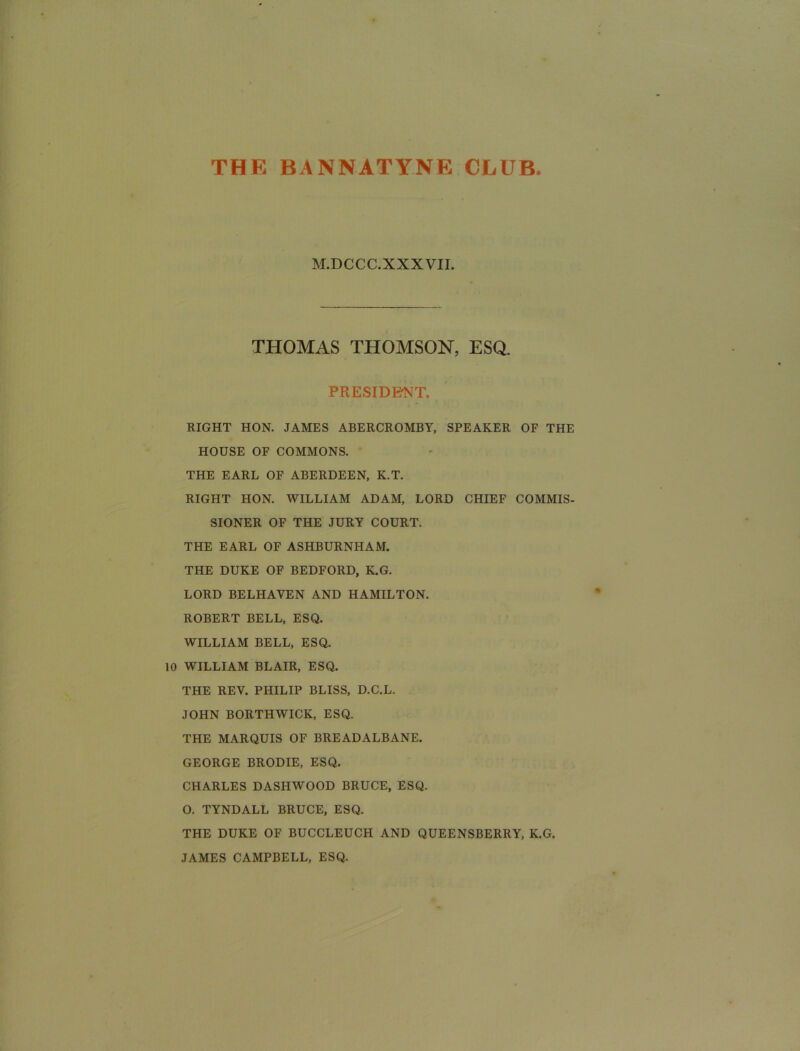 THE BANNATYNE CLUB. M.DCCC.XXXVII. THOMAS THOMSON, ESQ. PRESIDRNT. RIGHT HON. JAMES ABERCROMBY, SPEAKER OF THE HOUSE OF COMMONS. THE EARL OF ABERDEEN, K.T. RIGHT HON. WILLIAM ADAM, LORD CHIEF COMMIS- SIONER OF THE JURY COURT. THE EARL OF ASHBURNHAM. THE DUKE OF BEDFORD, K.G. LORD BELHAVEN AND HAMILTON. ROBERT BELL, ESQ. WILLIAM BELL, ESQ. 10 WILLIAM BLAIR, ESQ. THE REV. PHILIP BLISS, D.C.L. JOHN BORTHWICK, ESQ. THE MARQUIS OF BREADALBANE. GEORGE BRODIE, ESQ. CHARLES DASHWOOD BRUCE, ESQ. O. TYNDALL BRUCE, ESQ. THE DUKE OF BUCCLEUCH AND QUEENSBERRY, K.G. JAMES CAMPBELL, ESQ.