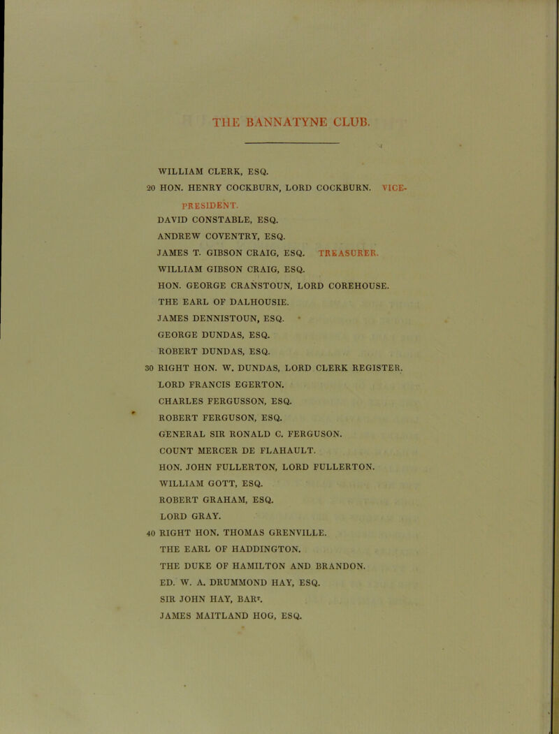 WILLIAM CLERK, ESQ. 20 HON. HENRY COCKBURN, LORD COCKBURN. VICE- PRESIDENT. DAVID CONSTABLE, ESQ. ANDREW COVENTRY, ESQ. JAMES T. GIBSON CRAIG, ESQ. TREASURER. WILLIAM GIBSON CRAIG, ESQ. HON. GEORGE CRANSTOUN, LORD COREHOUSE. THE EARL OF DALHOUSIE. JAMES DENNISTOUN, ESQ. • GEORGE DUNDAS, ESQ. ROBERT DUNDAS, ESQ. 30 RIGHT HON. W. DUNDAS, LORD CLERK REGISTER. LORD FRANCIS EGERTON. CHARLES FERGUSSON, ESQ. ROBERT FERGUSON, ESQ. GENERAL SIR RONALD C. FERGUSON. COUNT MERCER DE FLAHAULT. HON. JOHN FULLERTON, LORD FULLERTON. WILLIAM GOTT, ESQ. ROBERT GRAHAM, ESQ. LORD GRAY. 40 RIGHT HON. THOMAS GRENVILLE. THE EARL OF HADDINGTON. THE DUKE OF HAMILTON AND BRANDON. ED. W. A. DRUMMOND HAY, ESQ. SIR JOHN HAY, BARL JAMES MAITLAND HOG, ESQ.