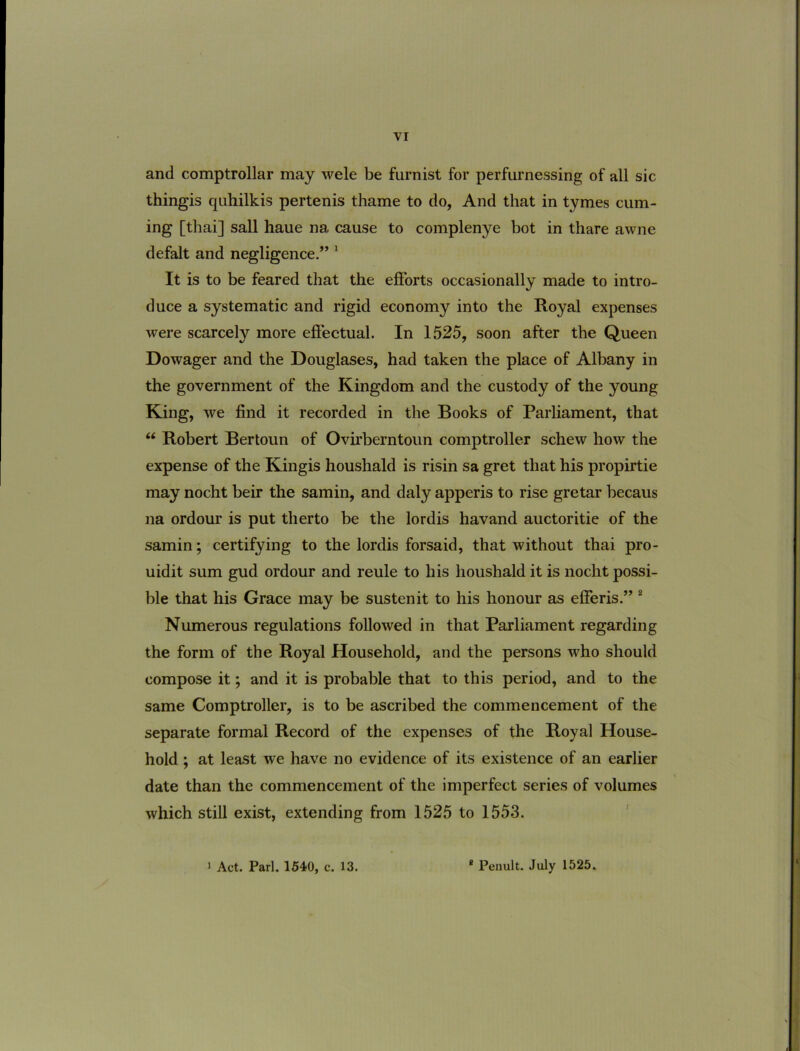 and comptrollar may wele be furnist for perfurnessing of all sic thingis quhilkis pertenis thame to do, And that in tymes cum- ing [tliai] sali haue na cause to complenye bot in thare awne defalt and negligence.” * It is to be feared that the efForts occasionally made to intro- duce a systematic and rigid economy into the Royal expenses were scarcely more efiectual. In 1525, soon after the Queen Dowager and the Douglases, had taken the place of Albany in the government of the Kingdom and the custody of the young King, we find it recorded in the Books of Parliament, that “ Robert Bertoun of Ovirberntoun comptroller schew how the expense of the Kingis houshald is risin sa gret that his propirtie may nocht beir the samin, and daly apperis to rise gretar becaus na ordour is put therto be the lordis havand auctoritie of the samin; certifying to the lordis forsaid, that without thai pro- uidit sum gud ordour and reule to his houshald it is nocht possi- ble that his Grace may be sustenit to his honour as efferis.” ® Numerous regulations followed in that Parliament regarding the fonn of the Royal Household, and the persons who should compose it; and it is probable that to this period, and to the same Comptroller, is to be ascribed the commencement of the separate formal Record of the expenses of the Royal House- hold ; at least we have no evidence of its existence of an earlier date than the commencement of the imperfect series of volumes which stili exist, extending from 1525 to 1553. 1 Act. Pari. 1540, c. 13. ® Penult. July 1525.