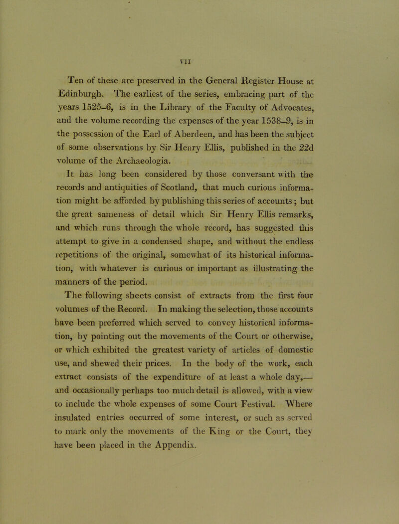 Ten of these are preserved in the General Register House at Edinburgh. The earliest of the series, embracing part of the years 1525-6, is in the Library of the Faculty of Advocates, and the volume recording the expenses of the year 1538-9, is in the possession of the Earl of Aberdeen, and has been the subject of some observations by Sir Henry Eliis, pubhshed in the 22d volume of the Archaeologia. It has long been considered by those conversant with the records and antiquities of Scotland, that much curious Informa- tion might be alForded by publishing this series of accounts; but the great sameness of detail which Sir Henry Eliis remarks, and which runs through the whole record, has suggested this attempt to give in a condensed shape, and without the endless repetitions of the original, somewhat of its historical informa- tion, with whatever is curious or important as illustrating the manners of the period. The following sheets consist of extracts from the first four volumes of the Record. In making the selection, those accounts have been preferred wliich served to convey historical Informa- tion, by pointing out the movements of the Court or otherwise, or which exhibited the greatest variety of articles of domestic use, and shewed their prices. In the body of the work, each extract consists of the expenditure of at least a whole day,— and occasionally perhaps too much detail is allowed, with a view to include the whole expenses of some Court Festival. Where insulated entries occurred of some interest, or such as served to mark only the movements of the King or the Court, they have been placed in the Appendix.