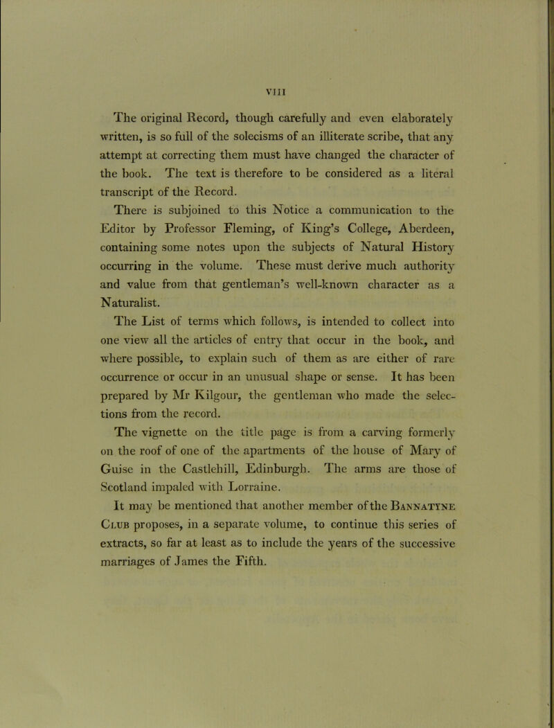 The original Record, though carefully and even elaborately written, is so full of the solecisms of an illiterate scribe, that any attempt at correcting tbem must have changed the character of the book. The text is therefore to be considered as a literal transcript of the Record. There is subjoined to this Notice a communication to the Editor by Professor Fleming, of King’s College, Aberdeen, containing some notes upon the subjects of Natural History occurring in the volume. These must derive much authority and value from that gentleman^s well-known character as a Naturalist. The List of terms which follows, is intended to collect into one view all the articles of entry that occur in the book, and where possible, to explain such of them as are either of rare occurrence or occur in an unusual shape or sense. It has been prepared by Mr Kilgour, the gentleman who made the selec- tions from the record. The vignette on the title page is from a carving formerly 011 the roof of one of the apartments of the house of Mary of Guise in the Castlehill, Edinburgh. The arms are those of Scotland impaled with Lorraine. It may be mentioned that another member ofthe Bannatyne Club proposes, in a separate volume, to continue this series of extracts, so far at least as to include the years of the successive marriages of James the Fifth.