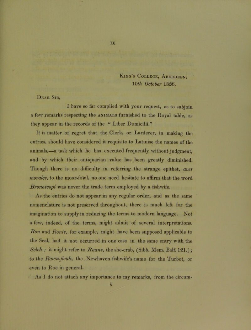 King’s College, Aberdeen, lO^A October 1836. Dear Sir, I bave so far complied with your request, as to subjoin a few remarks respecting the animals furnished to the Royal table, as they appear in the records of the “ Liber Domicilii.” It is matter of regret that the Clerk, or Larderer, in making the entries, should have considered it requisite to Latinise the names of the animals,—a task which he has executed frequently withoiit judgment, and by which their antiquarian value has been greatly diminished. Though there is no difBculty in referring the strange epithet, ams moraleSt to the moor-fowl, no one need hesitate to affirm that the word JBronoscopi was never the trade term employed by a fishwife. As the entries do not appear in any regular order, and as the same nomenclature is not preserved throughout, there is much left for the imagination to supply in reducing the terms to modern language. Not a few, indeed, of the terms, might admit of several interpretations. llon and Ronis, for example, might have been supposed applicable to the Seal, had it not occurred in one case in the same entry with the Selch ; it might refer to Raans, the she-crab, (Sibb. Mem. Balf. 121.) j to the Rawn-jieuk^ the Newhaven fishwife’s nam e for the Turbot, or even to Roe in general. As I do not attacli any importance to my remarks, from the circum- b
