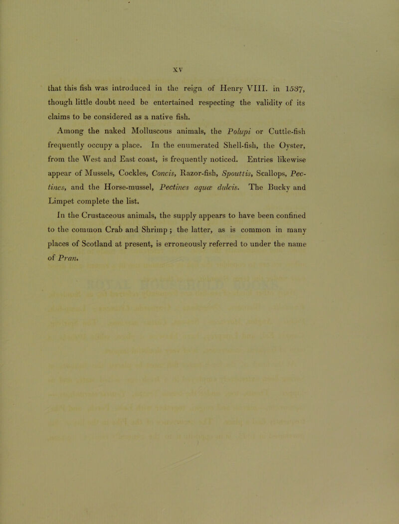 that this fish was introduced in the relgn of Henry VIII. in 1537, though little doubt need be entertained respecting the validity of its claims to be considered as a native fish. Ainong the naked Molluscous animals, the Polupi or Cuttle-fish frequently occupy a place. In the eniimerated Shell-fish, the Oyster, from the West and East coast, is frequently noticed. Entries likewise appear of Mussels, Cockles, Concis^ Razor-fish, Spouttisy Scallops, Pec- tines, and the Horse-mussel, Pectines aquce dulcis. The Bucky and Limpet complete the list. In the Crustaceous animals, the supply appears to have been confined to the common Crab and Shrimp ; the latter, as is coramon in many places of Scotland at present, is erroneously referred to under the name of Pran,