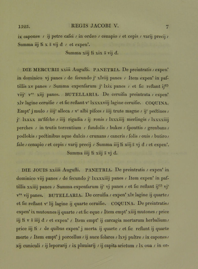 ix capones / ij petre cafei / in ordeo / cenapio / et cepis / varij precij / Summa ilj ti x s vij d / et expen’. Summa xilj ti xix s vij d. DIE MERCURII xxiii Augufli. PANETRIA. De preintratis / expen’ in dominico vj panes / de fecundo j* xlviij panes / Item expen’ in paf- tillis XV panes / Summa expenfarum j* Ixix panes / et fic reflant ij^ vijjc yxx panes. BUTELLARIA. De ceruifia preintrata / expen’ xlv lagine ceruifie / et fic reflant v* Ixxxxviij lagine ceruifie. COQUINA. Empt’ j mulo / iiij' alleca / v“^ albi pifces / iiij trute magne / ij*^ pe6tines / j* Ixxxx m‘'fifcbe / iiij rigadia / ij ronis / Ixxxiiij merlingis / Ixxxxilij perches / in trutis torrentium / fundolis / bukes / fpoiittis / grenbans / podlokis / pedlinibus aque dulcis / crunans / cancris / folis / ouis / butiro/ fale / cenapio / et cepis / varij precij / Summa iiij ti xiij s vj d / et expen’. Summa iiij ti xiij s vj d. DIE JOUIS xxiiii Augufli. PANETRIA. De preintratis / expen’ in dominico viij panes / de fecundo j* Ixxxxiiij panes / Item expen’ in paf- tillis xxiiij panes / Summa expenfarum ij‘ vj panes / et fic reflant ij^ vj' v vij panes. BUTELLARIA. De ceruifia / expen’xlv lagine ij quarte/ et fic reflant v' lij lagine ij quarte ceruifie. COQUINA. De preintratis/ expen’ ix mutounes ij quarte / et fic eque / Item empt’ xiiij mutones / price iij ti V s iiij d / et expen’ / Item empt’ ij carcagia niertarum lierbalium / price iij ti / de quibus expen’ j merta ij quarte / et fic reflant ij quarte merte / Item empt’ j porcellus / ij auce folares / Ixvj pultre / ix capones/ xij cuniculi / ij leporarij / ix pluuiarij / ij capita arietum / Ix oua / in or-