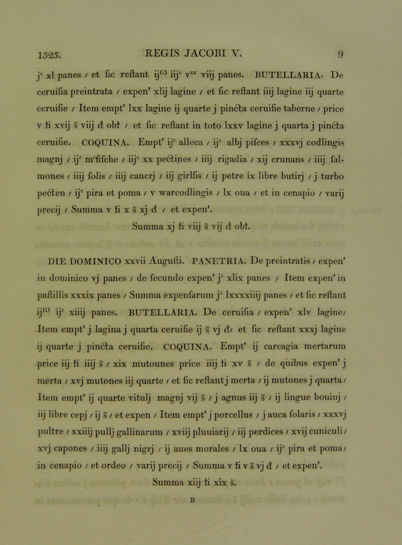 xl panes / et lic reflant iij' v’'' viij panes. BUTELLARIA* De ceruifia preintrata / exj)en’ xlij lagine / et fic reflant iiij lagine iij quarte ceruifie / Itern empt’ Ixx lagine ij quarte j pin6ta ceruifie taberne / price V ti xvij s viij d obt / et fic reflant in toto Ixxv lagine j quarta j pin6ta ceruifie. COQUINA. Empt’ ij' alleca / ij' albj pifces / xxxvj codlingis magnj / ij' m'fifche / iij' xx pedlines / iiij rigadia / xij crunans / iiij fal- mones / iiij folis / iiij cancrj / iij girlfis / ij petre ix libre butirj / j turbo pe6len / ij' pira et poma / v warcodlingis / Ix oua / et in cenapio / varij precij / Summa v ti x s xj d / et expen’. Summa xj ti viij s vij d obt. DIE DOMINICO xxvii Augufli.* PANETRIA. De preintratis / expen’ in dominico vj panes / de fecundo expen’ j' xlix panes / Item expen’ in paflillis xxxix panes / Summa expenfarum j' Ixxxxiiij panes / et fic reflant ijco jjc panes. BUTELLARIA. De ceruifia / expen’ xlv lagine/ Jtem empt’ j lagina j quarta ceruifie ij s vj d/ et fic reflant xxxj lagine ij quarte j pin6ta ceruifie. COQUINA. Empt’ ij carcagia mertarum price iij ti iiij s / xix mutounes price iiij ti xv s / de quibus expen’ j merta / xvj mutones iij quarte / et fic reflant j merta / ij mutones j quarta/ Item empt’ ij quarte vitulj magnj vij s / j agnus iij s / ij lingue bouinj / iij libre cepj / ij s / et expen / Item empt’ j porcellus / j auca folaris / xxxvj pultre / xxiiij pullj gallinarum / xviij pluuiarij / iij perdices / xvij cuniculi/ xvj capones / iiij gallj nigrj / ij aues morales / Ix oua / ij' pira et poma/ in cenapio / et ordeo / varij precij / Summa v ti v s vj d / et expen’. Summa xiij ti xix s. B