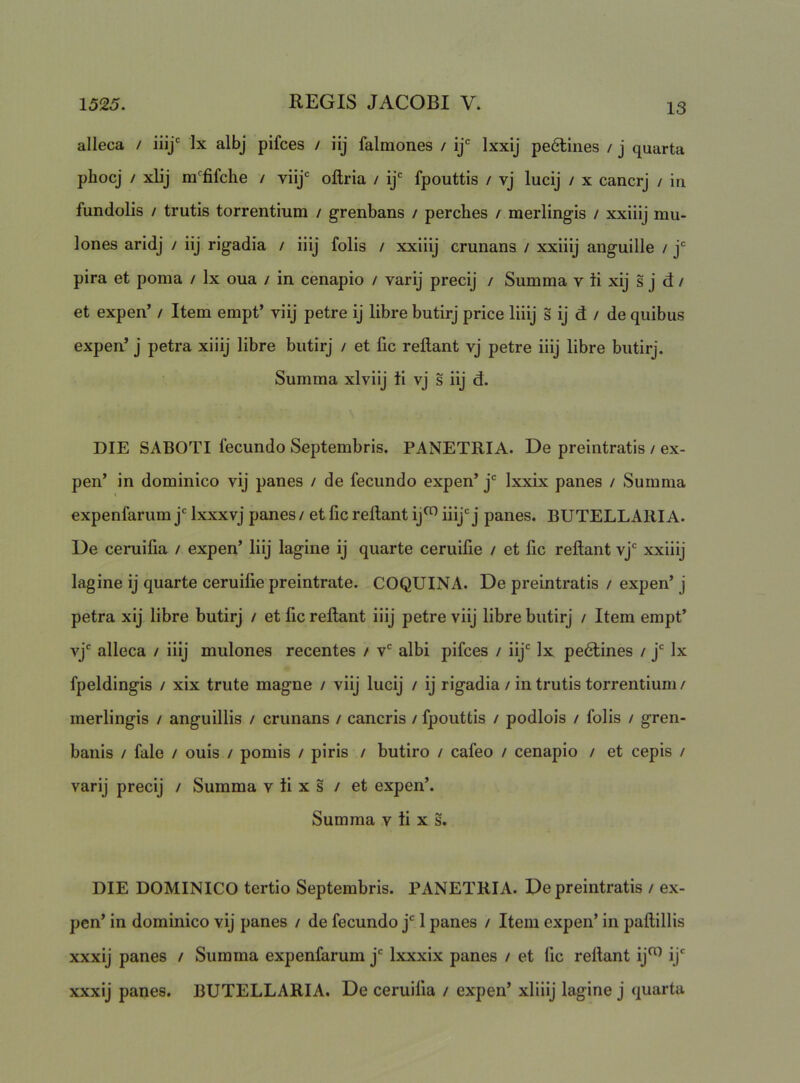 alleca / iiij'' Ix albj pifces / iij falmones / ij Ixxij pe6llnes / j quarta phocj / xlij m^fifche / viij* oftria / ij* fpouttis / vj lucij / x cancrj / iu fundolis / trutis torrentium / grenbans / perches / merlingis / xxiiij mii- lones aridj / iij rigadia / iiij folis / xxiiij crunans / xxiiij anguille / j* pira et poma / Ix oua / in cenapio / varij precij / Summa v ti xij s j d / et expen’ / Item empt’ viij petre ij libre butirj price liiij s ij d / de quibus expen’ j petra xiiij libre butirj / et fic reflant vj petre iiij libre butirj. Summa xlviij ii vj s iij d. DIE SABOTI fecundo Septembris. PANETRIA. De preintratis / ex- pen’ in dominico vij panes / de fecundo expen’ j*^ Ixxix panes / Summa expenfarum j Ixxxvj panes / et fic reflant ij^ iiij'j panes. BUTELLARI A. De ceruifia / expen’ Iiij lagine ij quarte ceruifie / et fic reflant vj' xxiiij lagine ij quarte ceruifie preintrate. COQUINA. De preintratis / expen’ j petra xij libre butirj / et fic reflant iiij petre viij libre butirj / Item empt’ vj' alleca / iiij mulones recentes / v' albi pifces / iij' Ix pe6lines / j' Ix fpeldingis / xix trute magne / viij lucij / ij rigadia / in trutis torrentium / merlingis / anguillis / crunans / cancris / fpouttis / podlois / folis / gren- banis / fale / ouis / pomis / piris / butiro / cafeo / cenapio / et cepis / varij precij / Summa v ti x s / et expen’. Summa v ti x s. DIE DOMINICO tertio Septembris. PANETRIA. De preintratis / ex- pen’ in dominico vij panes / de fecundo j' 1 panes / Item expen’ in paflillis xxxij panes / Summa expenfarum j' Ixxxix panes / et fic reflant ij^^ ij' xxxij panes. BUTELLARIA. De ceruifia / expen’ xliiij lagine j quarta