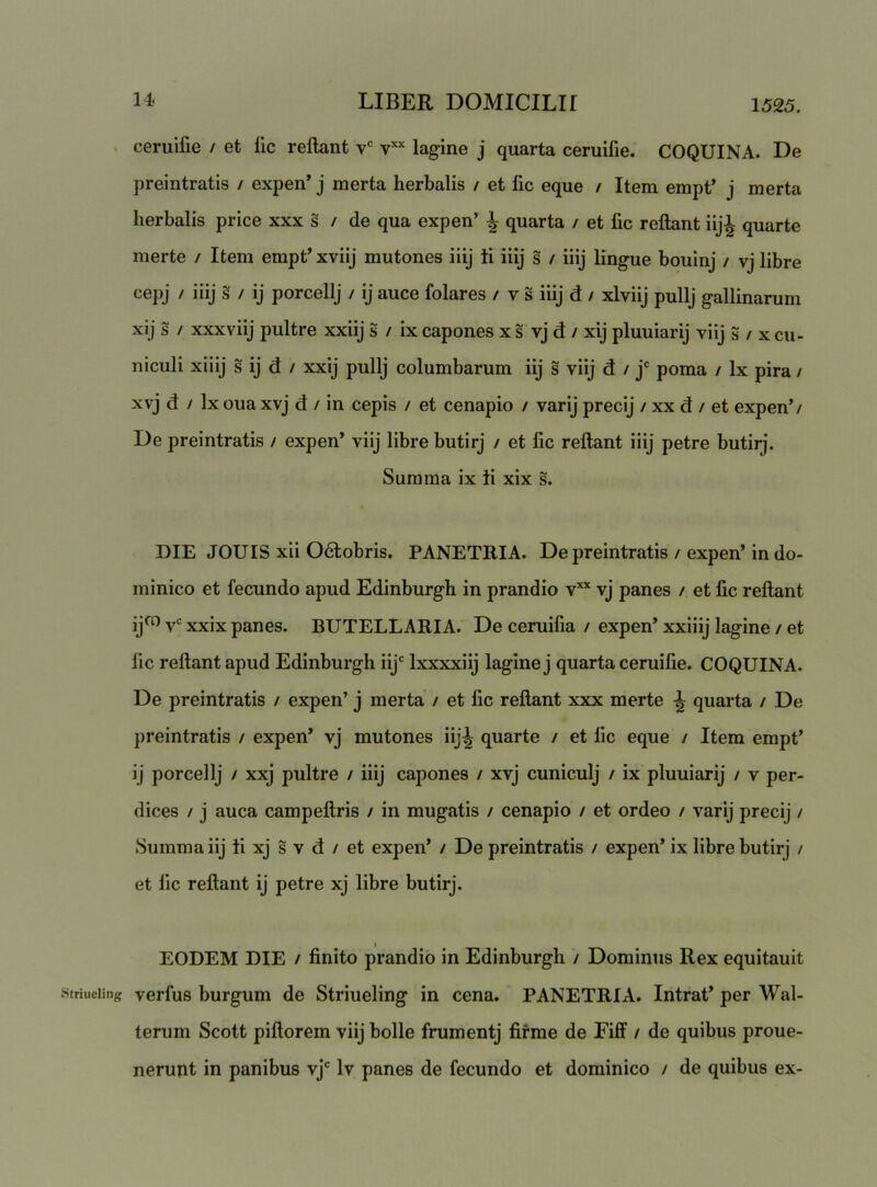 ^ ceruifie / et lic reflant v'' lagine j quarta ceruifie. COQUINA. De preintratis / expen’ j merta herbalis / et fic eque / Item empt’ j merta lierbalis price xxx s / de qua expen’ ^ quarta / et fic reflant quarte merte / Item empt’ xviij mutones iiij ti iiij s / iiij lingue bouinj / vj libre cepj / iiij s / ij porcellj / ij auce folares / v s iiij d / xlviij pullj gallinarum xij s / xxxviij pultre xxiij g / ix capones x s vj d / xij pluuiarij viij g / x cu- niculi xiiij g ij d / xxij pullj columbarum iij g viij d / j' poma / Ix pira / xvj d / Ix ouaxvj d / in cepis / et cenapio / varij precij / xx d / et expen’/ De preintratis / expen’ viij libre butirj / et fic reflant iiij petre butirj. Summa ix li xix s. DIE JOUIS xii Odlobris. PANETRIA. De preintratis / expen’ in do- minico et fecundo apud Edinburgh in prandio v** vj panes / et fic reflant jjco yc xxjjj. panes. BUTELLARIA. De ceruifia / expen’ xxiiij lagine / et fic reflant apud Edinburgh iij' Ixxxxiij lagine j quarta ceruifie. COQUINA. De preintratis / expen’ j merta / et fic reflant xxx merte ^ quarta / De preintratis / expen* vj mutones iij^ quarte / et fic eque / Item empt’ ij porcellj / xxj pultre / iiij capones / xvj cuniculj / ix pluuiarij / v per- dices / j auca campeflris / in mugatis / cenapio / et ordeo / varij precij / Summa iij ti xj g v d / et expen’ / De preintratis / expen’ ix libre butirj / et fic reflant ij petre xj libre butirj. EODEM DIE / finito prandio in Edinburgh / Dominus Rex equitauit striueiing verfus burgum de Striueling in cena. PANETRIA. Intrat’ per Wal- terum Scott piflorem viij bolle frumentj firme de Fiff / de quibus proue- nerunt in panibus vj' Iv panes de fecundo et dominico / de quibus ex-