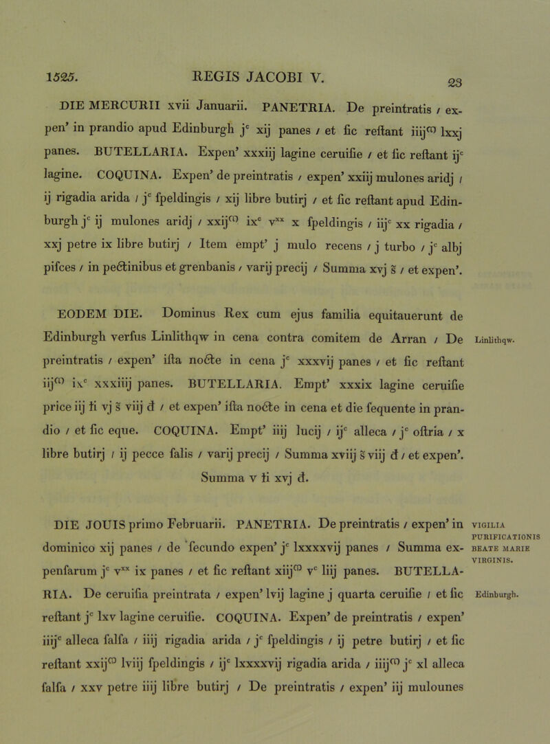 23 DIE MERCURII xvii Januarii. PANETRIA. De preintratis / ex- pen’ in prandio apud Edinburgh j' xij panes / et fic reflant iiij«) Ixjg panes. BUTELLARIA. Expen’ xxxiij lagine ceruifie / et fic reflant ij= lagine. COQUINA. Expen* de preintratis / expen’ xxiij mulones aridj / ij rigadia arida / j' fpeldingis / xij libre butirj / et fic reflant apud Edin- burgh j= ij mulones aridj / xxij<^ ix' v*’' x fpeldingis / iij<= xx rigadia / xxj petre ix libre butirj / Item empt’ j mulo recens / j turbo / j‘= albj pifces / in pe6linibus et grenbanis / varij precij / Summa xvj s / et expen’. EODEM DIE. Dominus Rex cum ejus familia equitauerunt de Edinburgh verfus Linlithqw in cena contra comitem de Arran / De preintratis / expen’ ifla no6le in cena j' xxxvij panes / et fic reflant iij^ ix xxxiiij panes. BUTELLARIA. Empt’ xxxix lagine ceruifie price iij fi vj s viij d / et expen’ illa nodle in cena et die fequente in pran- dio / et fic eque. COQUINA. Empt’ iiij lucij / ij alleca / j oflria / x libre butirj / ij pecce falis / varij precij / Summa xviij s viij d / et expen’. Summa v fi xvj d. DIE JOUIS primo Februarii. PANETRIA. De preintratis / expen’ in dominico xij panes / de fecundo expen’ j Ixxxxvij panes / Summa ex- penfarum j v’'’^ ix panes / et fic reflant xiij™ v liij panes. BUTELLA- RIA. De ceruifia preintrata / expen’ Ivij lagine j quarta ceruifie / et fic reflant j Ixv lagine ceruifie. COQUINA. Expen’ de preintratis / expen’ iiij alleca falfa / iiij rigadia arida / j fpeldingis / ij petre butirj / et fic reflant xxij^ Iviij fpeldingis / ij Ixxxxvij rigadia arida / iiij^ j xl alleca falfa / XXV petre iiij libre butirj / De preintratis / expen’ iij mulounes Linlithqw. VIGILIA PURIFICATIONIS BEATE MARIE VIRGINIS. Edinburgh.