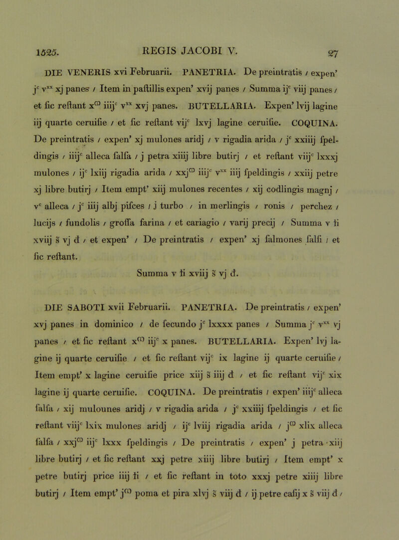 die veneris xvi Februarii. PANETRIA. De preintratis / expen’ jc yxx panes / Item in paftillis expen’ xvij panes / Summa ij* viij panes / et fic reftant x™ iiij' v** xvj panes. BUTELLARIA. Expen’ Ivij lagine iij quarte ceruifie / et fic reftant vij' Ixvj lagine ceruifie. COQUINA. De preintratis / expen’ xj mulones aridj / v rigadia arida / j' xxiiij fpel- dingis / ily* alleca falfa / j petra xiiij libre butirj / et reftant viij Ixxxj mulones / ij Ixiij rigadia arida / xxj™ iiij iiij fpeldingis / xxiij petre xj libre butirj / Item empt’ xiij mulones recentes / xij codlingis magnj / v alleca / j iiij albj pifces / j turbo / in merlingis / ronis / perchez / lucijs / fundolis / groffa farina / et cariagio / varij precij / Summa v fi xviij s vj d / et expen’ / De preintratis / expen’ xj falmones falli / et fic reftant. Summa v fi xviij s vj d. DIE SABOTI xvii Februarii. PANETRIA. De preintratis / expen’ xvj panes in dominico / de fecundo j® Ixxxx panes / Summa j v*’^ vj panes / et fic reftant x^ iij x panes. BUTELLARIA. Expen’ Ivj la- gine ij quarte ceruifie / et fic reflant vij ix lagine ij quarte ceruifie / Item empt’ x lagine ceruifie price xiij s iiij d / et fic reftant vij xix lagine ij quarte ceruifie. COQUINA. De preintratis / expen’ iiij alleca falfa / xij mulounes aridj / v rigadia arida / j xxiiij fpeldingis / et fic reftant viij Ixix mulones aridj / ij' Iviij rigadia arida / j™ xlix alleca lalfa / xxj^ iij Ixxx fpeldingis / De preintratis / expen’ j petra-xiij libre butirj / et fic reftant xxj petre xiiij libre butirj / Item empt’ x petre butirj price iiij fi / et fic reftant in toto xxxj petre xiiij libre butirj / Item empt’ j^ poma et pira xlvj s viij d / ij petre cafij x s viij d /