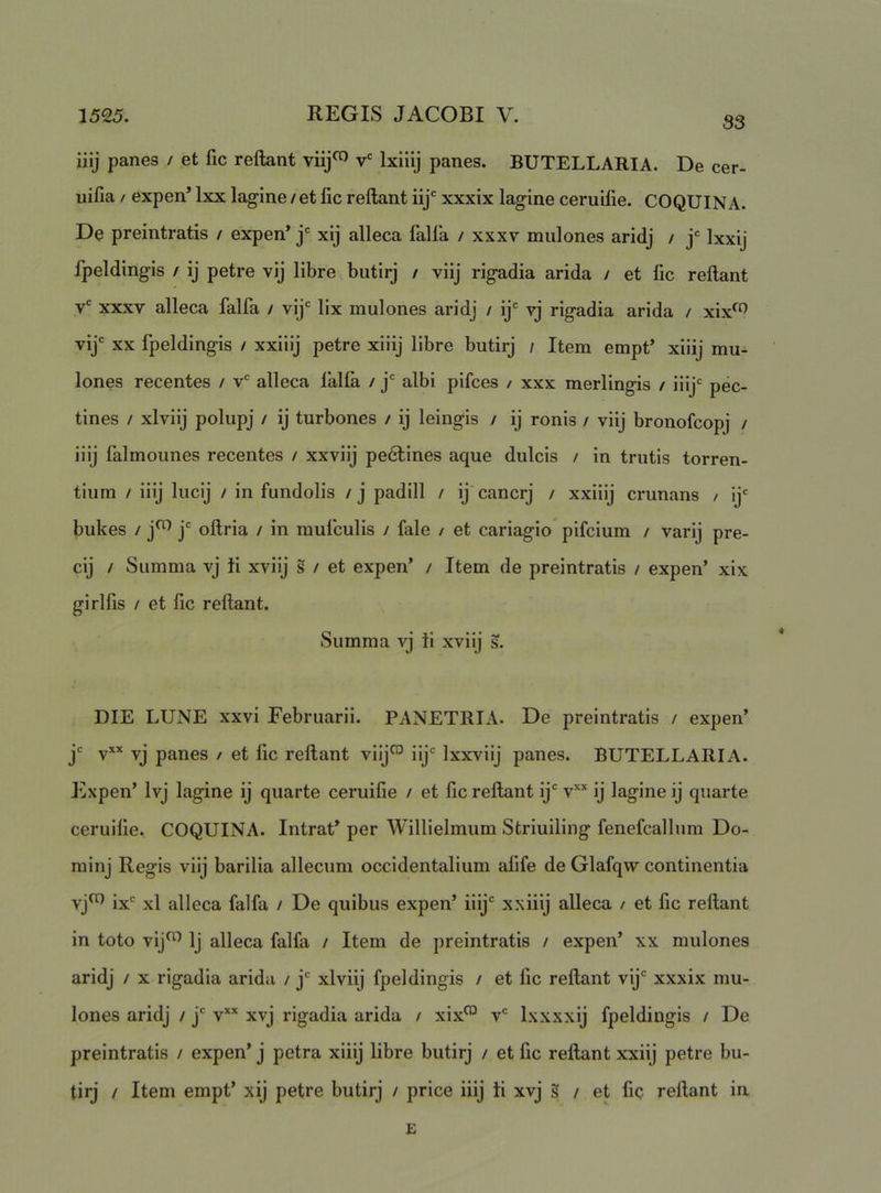 iiij panes / et fic reflant viij^ v' Ixiiij panes. BUTELLARIA. De cer- uifia / expen’ Ixx lagine / et fic reflant iij' xxxix lagine ceruilie. COQUINA. De preintratis / expen’ j* xij alleca falla / xxxv mulones aridj / j' Ixxij fpeldingis / ij petre vij libre butirj / viij rigadia arida / et fic reflant v' xxxv alleca falfa / vij‘ lix mulones aridj / ij'' vj rigadia arida / xix^o vij XX fpeldingis / xxiiij petre xiiij libre butirj / Item empt’ xiiij mu- lones recentes / v' alleca falfa / j albi pifces / xxx merlingis / iiij pec- tines / xlviij polupj / ij turbones / ij leingis / ij ronis / viij bronofcopj / iiij falmounes recentes / xxviij pe6lines aque dulcis / in trutis torren- tium / iiij lucij / in fundolis / j padill / ij cancrj / xxiiij crunans / ij bukes / j^^ j oflria / in mufculis / fale / et cariagio pifcium / varij pre- cij / Summa vj ii xviij s / et expen’ / Item de preintratis / expen’ xix girlfis / et fic reflant. Summa vj ii xviij s. DIE LUNE xxvi Februarii. PANETRIA. De preintratis / expen’ jc ^xx panes / et fic reflant viij™ iij Ixxviij panes. BUTELLARIA. Expen’ Ivj lagine ij quarte ceruifie / et fic reflant ij' v''* ij lagine ij quarte ceruifie. COQUINA. Intrat’ per Willielmum Striuiling fenefcallum Do- minj Regis viij barilia allecum occidentalium afife de Glafqw continentia vj^ ix' xl alleca falfa / De quibus expen’ iiij' xxiiij alleca / et fic reflant in toto vij^ Ij alleca falfa / Item de preintratis / expen’ xx mulones aridj / x rigadia arida / j' xlviij fpeldingis / et fic reflant vij' xxxix mu- lones aridj / j' v** xvj rigadia arida / xix™ v' Ixxxxij fpeldingis / De preintratis / expen’ j petra xiiij libre butirj / et fic reflant xxiij petre bu- tirj / Item empt’ xij petre butirj / price iiij ii xvj s / et fic reflant in