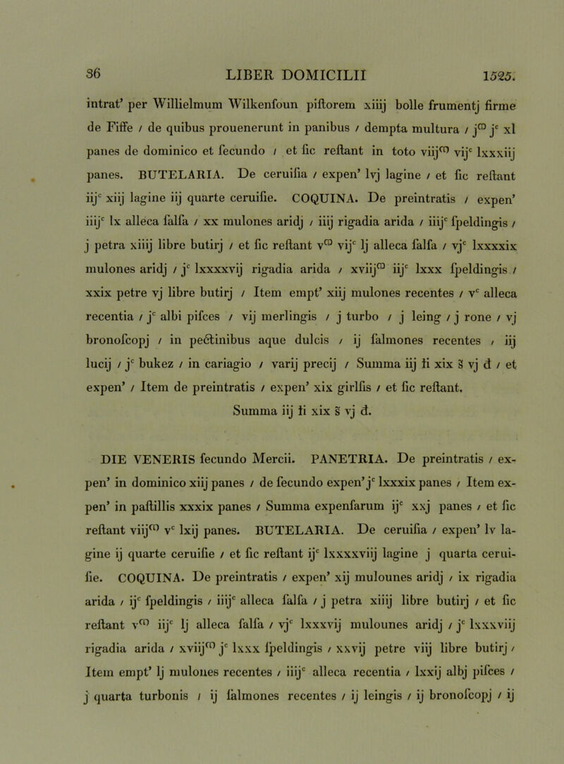 intrat’ per Willielmum Wilkenfoun piftorem xiiij bolle frumentj firme de Fiffe / de quibus prouenerunt in panibus / dempta multura / j' xl panes de dominico et fecundo / et fic reflant in toto viij^ vij' Ixxxiij panes. BUTELARIA. De ceruilia / expen’ Ivj lagine / et fic reflant 1^*= xiij lagine iij quarte ceruifie. COQUINA. De preintratis / expen’ iiij*^ Ix alleca falfa / xx mulones aridj / iiij rigadia arida / iiij' fpeldingis / j petra xiiij libre butirj / et fic reflant v™ vij' Ij alleca falfa / vj Ixxxxix mulones aridj / j‘^ Ixxxxvij rigadia arida / xviij^ iij'' Ixxx fpeldingis / xxix petre vj libre butirj / Item empt’ xiij mulones recentes / v alleca recentia / j albi pifces / vij merlingis / j turbo / j leing / j rone / vj bronofcopj / in pe6tinibus aque dulcis / ij falmones recentes / iij lucij / j bukez / in cariagio / varij precij / Summa iij ii xix g vj d / et expen’ / Item de preintratis / expen’ xix girlfis / et fic reflant. Summa iij ii xix s vj d. DIE VENERIS fecundo Mercii. PANETRIA. De preintratis / ex- pen’ in dominico xiij panes / de fecundo expen’j' Ixxxix panes / Item ex- pen’ in paflillis xxxix panes / Summa expenfarum ij'' xxj panes / et fic reflant viij^ v'' Ixij panes. BUTELARIA. De ceruifia / expen’ Iv la- gine ij quarte ceruifie / et fic reflant ij'' Ixxxxviij lagine j quarta cerui- fie. COQUINA. De preintratis / expen’ xij mulounes aridj / ix rigadia arida / ij'' fpeldingis / iiij' alleca falfa / j petra xiiij libre butirj / et fic reflant v^ iij' Ij alleca falfa / vj' Ixxxvij mulounes aridj / j' Ixxxviij rigadia arida / xviij^^ j' Ixxx fpeldingis / xxvij petre viij libre butirj / Item empt’ Ij mulones recentes / iiij' alleca recentia / Ixxij albj pifces / j quarta turbonis i ij falmones recentes / ij leingis / ij bronofcopj / ij