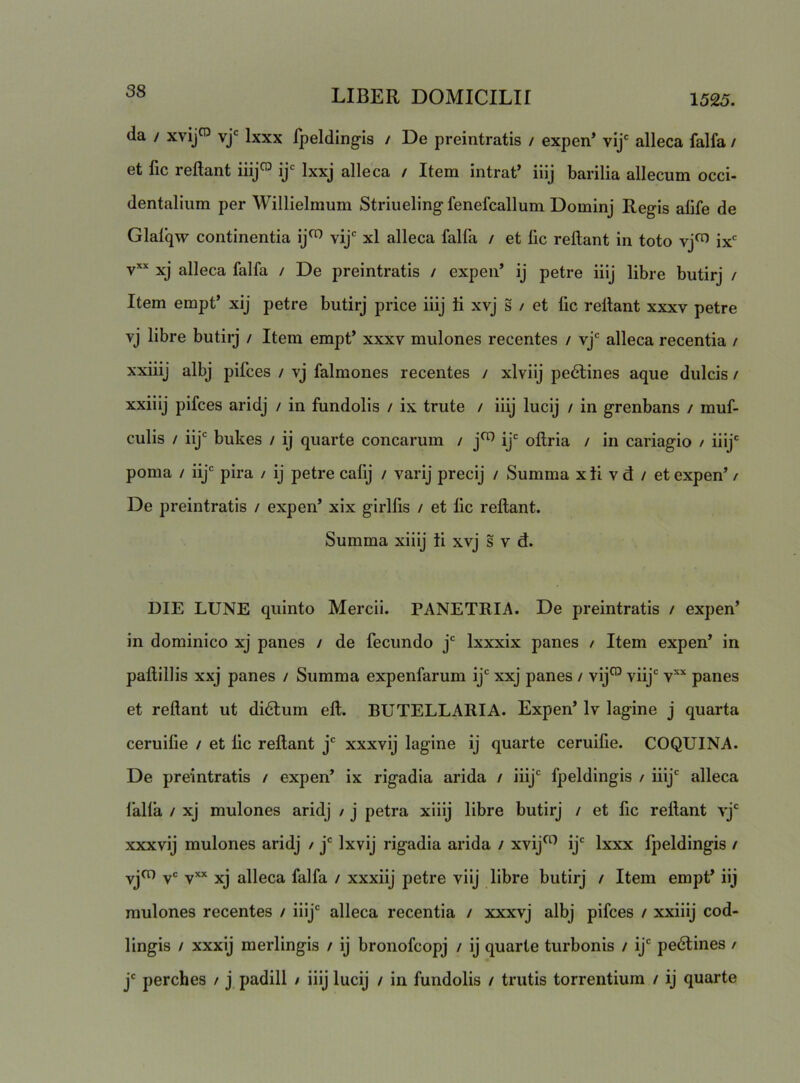 da / xvij^ vj' Ixxx fpeldingis i De preintratis / expen* vij' alleca falfa / et fic reflant iiij™ ij= Ixxj alleca / Item intrat’ iiij barilia allecum occi- dentalium per Willielmum Striuelingfenefcallum Dominj Regis alife de Glafqw continentia ij^ vij xl alleca falfa / et lic reflant in toto vj^ ix* v*’‘ xj alleca falfa / De preintratis / expen’ ij petre iiij libre butirj / Item empt’ xij petre butirj price iiij ti xvj s / et fic reflant xxxv petre vj libre butirj / Item empt’ xxxv mulones recentes / vj* alleca recentia / xxiiij albj pifces / vj falmones recentes / xlviij pe6tines aque dulcis / xxiiij pifces aridj / in fundolis / ix trute / iiij lucij / in grenbans / muf- culis / iij bukes / ij quarte conearum / j^ ij' oflria / in cariagio / iiij' poma / iij' pira / ij petre calij / varij precij / Summa x ti v d / et expen’ / De preintratis / expen’ xix girlfis / et fic reflant. Summa xiiij ti xvj s v d. DIE LUNE quinto Mercii. PANETRIA. De preintratis / expen’ in dominico xj panes / de fecundo j' Ixxxix panes / Item expen’ in paflillis xxj panes / Summa expenfarum ij' xxj panes / vij^ viij‘ v’'’^ panes et reflant ut di6tum efl. BUTELLARIA. Expen’ Iv lagine j quarta ceruifie / et fic reflant j' xxxvij lagine ij quarte ceruifie. COQUINA. De preintratis / expen’ ix rigadia arida / iiij' fpeldingis / iiij' alleca lalla / xj mulones aridj / j petra xiiij libre butirj / et fic reflant vj‘ xxxvij mulones aridj / j' Ixvij rigadia arida / xvij^ ij' Ixxx fpeldingis / yjcn yc yxx jjj alleca falfa / xxxiij petre viij libre butirj / Item empt’ iij mulones recentes / iiij' alleca recentia / xxxvj albj pifces / xxiiij cod- lingis / xxxij merlingis / ij bronofeopj / ij quarte turbonis / ij' pe6tines / j' perches / j padill / iiij lucij / in fundolis / trutis torrentium / ij quarte