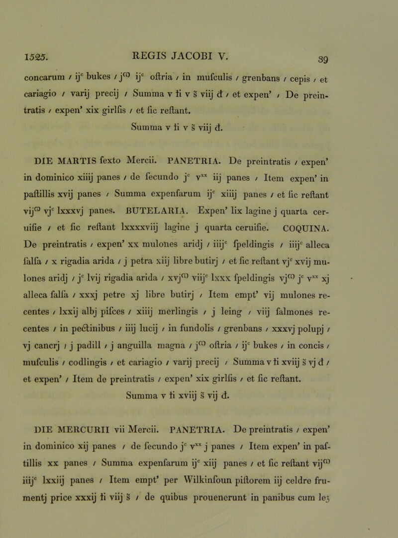 conearum / ij® bukes / oftria / in mufculis / grenbans / cepis / et cariagio / varij precij / Summa v ti v s viij d / et expen’ / De prein- tratis / expen* xix girlfis / et fic reflant. Summa v ti v s viij d. DIE MARTIS fexto Mercii. PANETRIA. De preintratis / expen’ in dominico xiiij panes / de fecundo j' iij panes / Item expen’ in paftillis xvij panes / Summa expenfarum ij' xiiij panes / et fic reflant vij™ vj' Ixxxvj panes. BUTELARIA. Expen’ lix lagine j quarta cer- uilie / et lic reflant Ixxxxviij lagine j quarta ceruifie. COQUINA. De preintratis / expen’ xx mulones aridj / iiij° fpeldingis / iiij' alleca lalfa / X rigadia arida / j petra xiij libre butirj / et fic reflant vj' xvij mu- lones aridj / j' Ivij rigadia arida / xvj^ viij' Ixxx fpeldingis vj^ j' v’'’' xj alleca falfa / xxxj petre xj libre butirj / Item empt’ vij mulones re- centes / Ixxij albj pifces / xiiij merlingis / j leing / viij falmones re- centes / in pe6linibus / iiij lucij / in fundolis / grenbans / xxxvj polupj / vj cancrj / j padill / j anguilla magna / j^ oftria / ij' bukes / in concis / mufculis / codlingis / et cariagio / varij precij / Summa v ti xviij s vj d / et expen’ / Item de preintratis / expen’ xix girllis / et fic reflant. Summa v ti xviij s vij d. DIE MERCURII vii Mercii. PANETRIA. De preintratis / expen’ in dominico xij panes / de fecundo j' v'' j panes / Item expen’ in paf- tillis XX panes / Summa expenfarum ij' xiij panes / et fic reflant vij^ iiij' Ixxiij panes / Item empt’ per Wilkinfoun piflorem iij celdre fru- mentj price xxxij ti viij s / de quibus prouenerunt in panibus cum Ie3