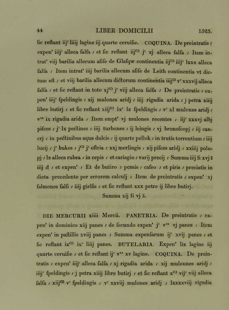 fic reflant lagine iij quarte ceruifie. COQUINA. De preintratis / expen’ iiij' alleca falfa / et fic reflant xj alleca falfa / Item in- trat’ viij barilia allecum afife de Glafqw continentia iij^ iiij*= Ixxx alleca falfa / Item intrat’ iiij barilia allecum afife de Leith continentia vt dic- tum efl / et viij barilia allecum didlorum continentia iiij^ v' xxxvij alleca falfa / et fic reflant in toto xj^ j' viij alleca falfa / De preintratis / ex- pen’ iiij' fpeldingis / xij mulones aridj / iiij rigadia arida / j petra xiiij libre butirj / et fic reflant xiij”’ ix' ix fpeldingis / v' xl mulones aridj / yxx rigadia arida / Item empt’ vj mulones recentes / iij' xxxvj albj pifces ! j' Ix pedlines / iiij turbones / ij leingis / vj bronofcopj / iij can- crj / in pedlinibus aque dulcis / ij quarte pellok / in trutis torrentium / iiij lucij / j' bukes / j^ j' oflria / xxj merlingis / xij pifces aridj / xxiiij polu- pj / Ix alleca rubea / in cepis / et cariagio / varij precij / Summa iiij ii xvj iiij d / et expen’ / Et de butiro / pomis / cafeo / et piris / preciatis in dieta precedente per errorem calculj / Item de preintratis / expen’ xj falmones falfi / iiij girlfis / et fic reflant xxx petre ij libre butirj. Summa xij ii vj s. DIE MERCURII xiiii Mercii. PANETRIA. De preintratis / ex- pen’ in dominico xiij panes / de fecundo expen* j' v** vj panes / Item expen’ in paftillis xviij panes / Summa expenfarum ij' xvij panes / et fic reflant ix^ ix' liiij panes. BUTELARIA. Expen* lix lagine iij quarte ceruifie / et fic reflant ij' v*’' xv lagine. COQUINA. De prein- tratis / expen* iiij' alleca falfa / xj rigadia arida / xij mulounes aridj / iiij' fpeldingis / j petra xiiij libre butirj / et fic reflant x^ vij' viij alleca falfa / xiij^ v' fpeldingis / v' xxviij mulones aridj / Ixxxxviij rigadia