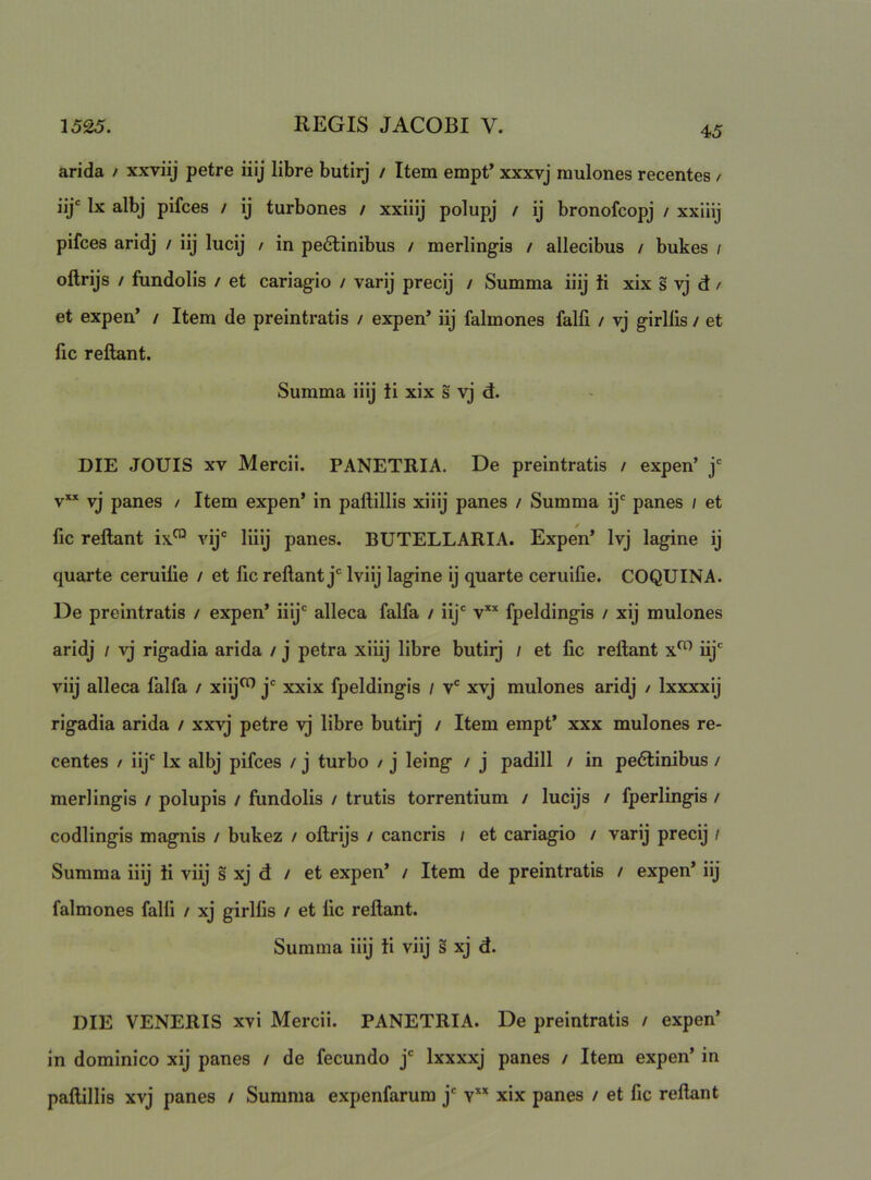 arida / xxviij petre iiij libre butirj / Item empt* xxxvj mulones recentes / iij‘ Ix albj pifces / ij turbones / xxiiij polupj / ij bronofcopj / xxiiij pifces aridj / iij lucij / in pe6linibus / merlingis / allecibus / bukes / oftrijs / fundolis / et cariagio / varij precij / Summa iiij ii xix s vj d / et expen* / Item de preintratis / expen’ iij falmones falfi / vj girllis / et fic reflant. Summa iiij ii xix s vj d. DIE JOUIS XV Mercii. PANETRIA. De preintratis / expen’ j‘= v” vj panes / Item expen* in paftillis xiiij panes / Summa ij* panes ; et fic reflant ix.*^ vij' liiij panes. BUTELLARIA. Expen* Ivj lagine ij quarte ceruifie / et fic reflant j* Iviij lagine ij quarte ceruifie. COQUINA. De preintratis / expen* iiij' alleca falfa / iij' v fpeldingis / xij mulones aridj / vj rigadia arida / j petra xiiij libre butirj / et fic reflant x^ iij' viij alleca falfa / xiij^ j' xxix fpeldingis / v' xvj mulones aridj / Ixxxxij rigadia arida / xxvj petre vj libre butiij / Item empt* xxx mulones re- centes / iij' Ix albj pifces / j turbo / j leing / j padill / in pedlinibus / merlingis / polupis / fundolis / trutis torrentium / lucijs / fperlingis / codlingis magnis / bukez / oflrijs / cancris ; et cariagio / varij precij / Summa iiij ii viij s xj d / et expen* / Item de preintratis / expen* iij falmones falfi / xj girlfis / et fic reflant. Summa iiij ii viij s xj d. DIE VENERIS xvi Mercii. PANETRIA. De preintratis / expen’ In dominico xij panes / de fecundo j' Ixxxxj panes / Item expen* in paftillis xvj panes / Summa expenfarum j' v** xix panes / et fic reflant