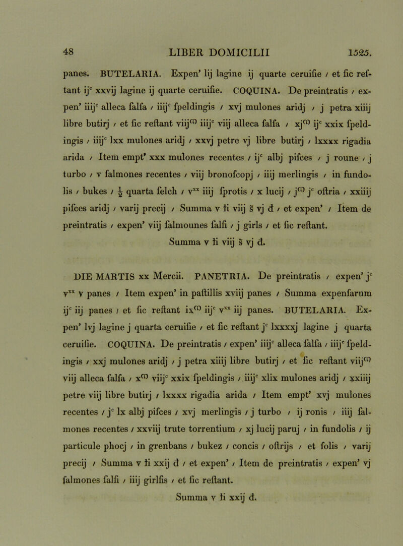 panes. BUTELARIA. Expen* lij lagine ij quarte ceruifie / et fic ref- tant ij' xxvij lagine ij quarte ceruifie. COQUINA. De preintratis / ex- pen’ iiij' alleca falfa / iiij' fpeldingis / xvj mulones aridj / j petra xiiij libre butirj / et fic reflant viij^ iiij' viij alleca falfa / xj^ ij® xxix fpeld- ingis / iiij® Ixx mulones aridj / xxvj petre vj libre butirj / Ixxxx rigadia arida / Itera empt* xxx mulones recentes / ij® albj pifces / j roune / j turbo / V falmones recentes / viij bronofcopj / iiij merlingis / in fundo- lis / bukes / ^ quarta felch / iiij fprotis / x lucij / j^ j® oflria / xxliij pifces aridj / varij precij / Summa v ii viij s vj d / et expen* / Item de preintratis / expen’ viij falmounes falfi / j girls / et fic reflant. Summa v ii viij s vj d. DIE MARTIS XX Mercii. PANETRIA. De preintratis / expen’ j® v V panes / Item expen’ in paflillis xviij panes / Summa expenfarum ij® iij panes / et fic reflant ix^ iij® v’‘* iij panes. BUTELARIA. Ex- pen’ Ivj lagine j quarta ceruifie / et fic reflant j® Ixxxxj lagine j quarta ceruifie. COQUINA. De preintratis / expen’ iiij® alleca falfa / iiij' fpeld- ingis / xxj mulones aridj / j petra xiiij libre butirj / et fic reflant viij^ viij alleca falfa / x^ viij® xxix fpeldingis / iiij® xlix mulones aridj / xxiiij petre viij libre butirj / Ixxxx rigadia arida / Item empt’ xvj mulones recentes / j® Ix albj pifces / xvj merlingis / j turbo / ij ronis / iiij fal- mones recentes / xxviij trute torrentium / xj lucij paruj / in fundolis / ij particule phocj / in grenbans / bukez / concis / oflrijs / et folis / varij precij / Summa v ti xxij d / et expen’ / Item de preintratis / expen’ vj falmones falfi / iiij girlfis / et fic reflant. Summa v ii xxij d.