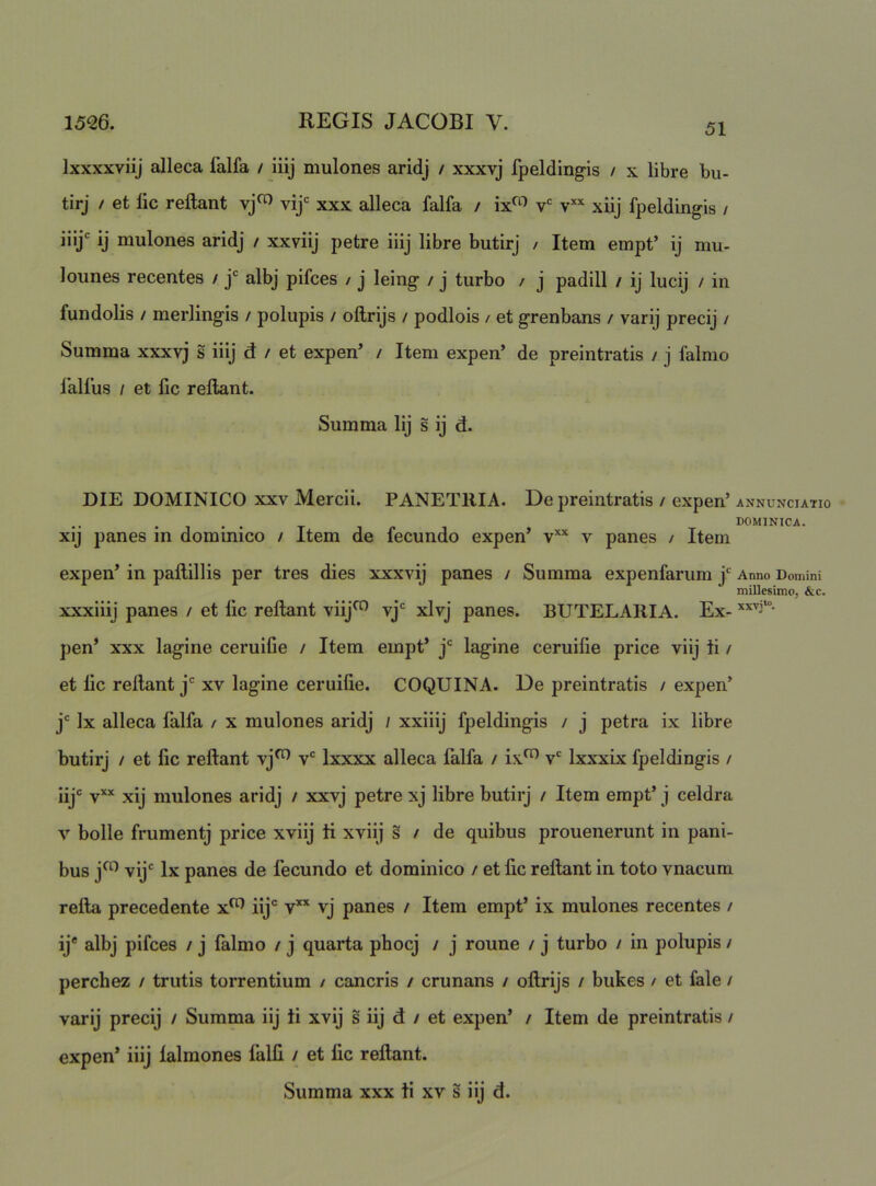 Ixxxxviij alleca lalfa / iiij mulones aridj / xxxvj fpeldingis / x libre bu- tirj / et lic reflant vj^ vij*= xxx alleca falfa / ix<^'> v‘= xiij fpeldingis / iilj' ij mulones aridj / xxviij petre iiij libre butirj / Item empt’ ij mu- lounes recentes / j® albj pifces / j leing / j turbo / j padill / ij lucij / in fundolis / merlingis / polupis / oflrljs / podlois / et grenbans / varij precij / Summa xxxvj s iiij d / et expen’ / Item expen’ de preintratis / j falmo 1’all’us / et lic reflant. Summa lij s ij d. DIE DOMINICO XXV Mercii. PANETRIA. De preintratis / expen’ ANNUNCIATIO xij panes in dominico / Item de fecundo expen’ v*'^ v panes / Item expen’ in paflillis per tres dies xxxvij panes / Summa expenfarum j* Anno Domini millesimo, &c. xxxiiij panes / et fic reflant viij^ vj* xlvj panes. BUTELAIIIA. Ex- pen’ xxx lagine ceruifie / Item empt’ j‘= lagine ceruilie price viij ti / et lic reflant j' xv lagine ceruilie. COQUINA. De preintratis / expen’ j' Ix alleca falfa / x mulones aridj / xxiiij fpeldingis / j petra ix libre butirj / et lic reflant vj^ v“^ Ixxxx alleca falfa / ix^ v‘^ Ixxxix fpeldingis / ijjc yxx mulones aridj / xxvj petre xj libre butirj / Item empt’ j celdra V bolle frumentj price xviij ti xviij s / de quibus prouenerunt in pani- bus j^^ vij' Ix panes de fecundo et dominico / et fic reflant in toto vnacum refla precedente x^ iij® v” vj panes / Item empt’ ix mulones recentes / ij* albj pifces / j falmo / j quarta phocj / j roune / j turbo / in polupis / perchez / trutis torrentium / cancris / crunans / oflrijs / bukes / et fale / varij precij / Summa iij ii xvij s iij d / et expen’ / Item de preintratis / expen’ iiij lalmones falfi / et lic reflant. Summa xxx ti xv s iij d.