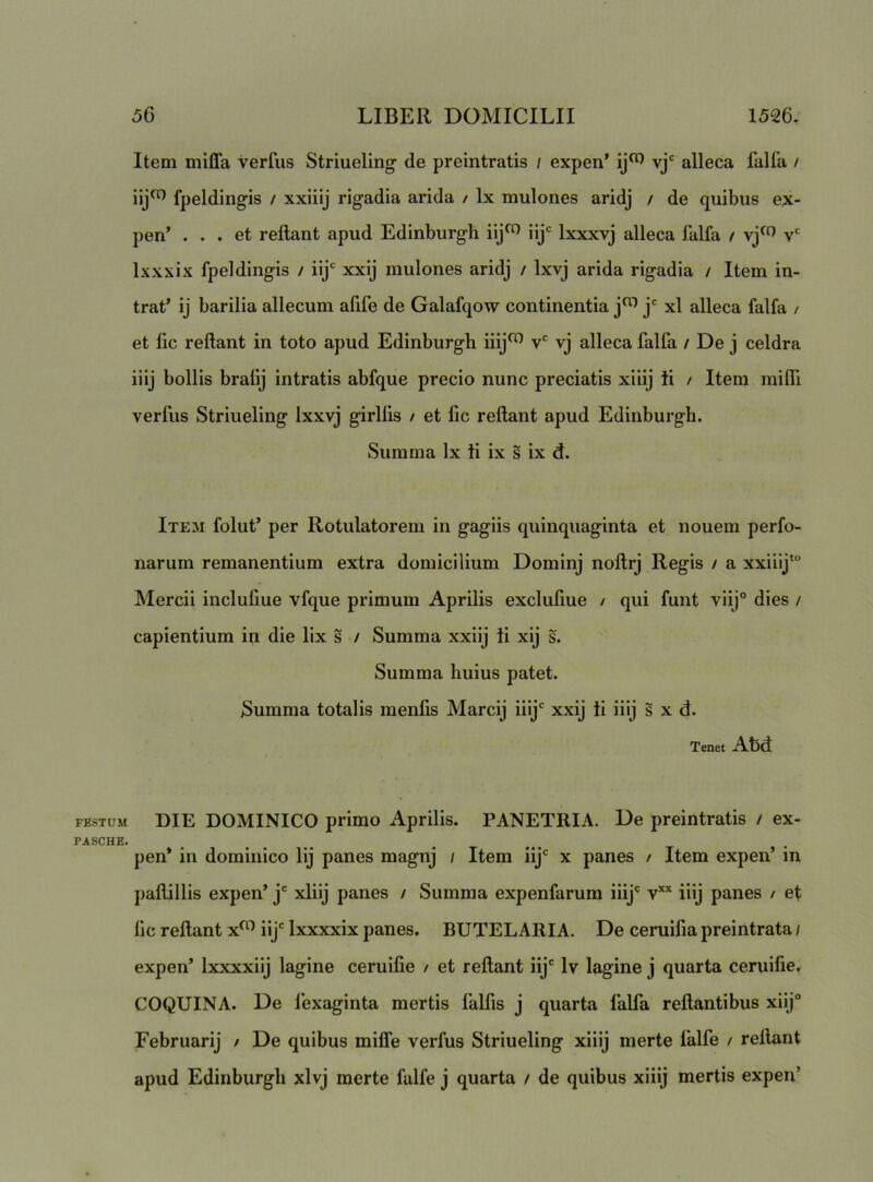 Item milia verfiis Striueling de preintratis / expen* vj' alleca falfa / fpeldingis / xxiiij rigadia arida / Ix mulones aridj / de quibus ex- pen’ ... et reftant apud Edinburgh iij^ iij Ixxxvj alleca falfa / v*' Ixxxix fpeldingis / ilj' xxij mulones aridj / Ixvj arida rigadia / Item in- trat’ ij barilia allecum afife de Galafqow continentia xl alleca falfa / et fic reftant in toto apud Edinburgh iiij^ v* vj alleca falfa / De j celdra iiij bollis bralij intratis abfque precio nunc preciatis xiiij ii / Item miffi verfus Striueling Ixxvj girllis / et fic reftant apud Edinburgh. Summa Ix ii ix s ix d. Item folut’ per Rotulatorem in gagiis quinquaginta et nouem perfo- narum remanentium extra domicilium Dominj noftrj Regis / a xxiiij‘“ Mercii inclufiue vfque primum Aprilis exclufiue / qui funt viij° dies / capientium in die lix s / Summa xxiij ii xij s. Summa huius patet. Summa totalis menfis Marcij iiij' xxij ii iiij s x d. Tenet Abd FESTUM DIE DOMINICO primo Aprilis. PANETRIA. De preintratis / ex- PASCHE. pen* in dominico lij panes magnj / Item iij' x panes / Item expen’ in j)aftillis expen’ j' xiiij panes / Summa expenfarum iiij' v*’' iiij panes / et fic reftant x^^ iij' Ixxxxix panes. BUTELARIA. De ceruifia preintrata / expen’ Ixxxxiij lagine ceruifie / et reftant iij' Iv lagine j quarta ceruifie. COQUINA. De lexaginta mertis falfis j quarta falfa reflantibus xiij° Februarij / De quibus mifle verfus Striueling xiiij merte falfe / reftant apud Edinburgh xlvj merte falfe j quarta / de quibus xiiij mertis expen’