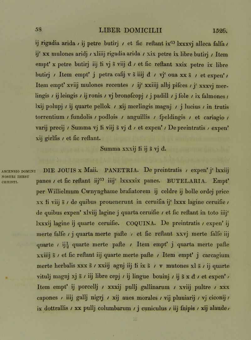 ij rigadia arida / ij petre butirj / et lic reflant Ixxxvj alleca falfa / ij XX mulones aridj / xliiij rigadia arida / xix petre ix libre butirj / Item empt’ X petre butirj iij ii vj s viij d / et lic reflant xxix petre ix libre butirj / Item empt* j petra calij v s iiij d / vj' oua xx s / et expen* / Item empt* xviij mulones recentes / ij' xxiiij albj pilees / j' xxxvj mer- lingis / ij leingis / ij ronis / vj bronofeopj / j padill / j Iole / ix falmones / Ixij polupj / ij quarte pellok / xij merlingis magnj / j lucius / in trutis torrentium / fundolis / podlois / anguillis / Ipeldingis / et cariagio / varij precij / Summa vj ii viij s vj d / et expen* / De preintratis / expen’ xij girlfis / et lic reflant. Summa xxxij ii ij s vj d. ASCENSIO DOMINI DIE JOUIS X Maii. PANETRIA. De preintratis / expen* j'Ixxiij NOSTRI IHESD .. .... CHRISTI. panes / et fic reflant iij^ iiij' Ixxxxix panes. BUTELARIA. Empt* per Willielmum Cwnynghame brafiatorem ij celdre ij bolle ordej price XX ii viij s / de quibus prouenerunt in ceruilia ij' Ixxx lagine ceruifie / de quibus expen* xlviij lagine j quarta ceruifie / et fic reflant in toto iiij' Ixxxij lagine ij quarte ceruifie. COQUINA. De preintratis / expen* ij merte falfe / j quarta merte pafle / et fic reflant xxvj merte falfe iij quarte / ij?j quarte merte pafle / Item empt* j quarta merte pafle xxiiij s / et fic reflant iij quarte merte pafle / Item empt* j carcagium merte herbalis xxx s / xxiij agnj iij ii ix s / v mutones xl s / ij quarte vitulj magnj xj s / iij libre cepj / ij lingue bouinj / ij s x d / et expen* / Item empt* ij porcellj / xxxij pullj gallinarum / xviij pultre / xxx capones / iiij gallj nigrj / xij aues morales / vij pluuiarij / vj ciconij / ix dottrallis / xx pullj columbarum / j cuniculus / iij Ihipis / xij alaude^