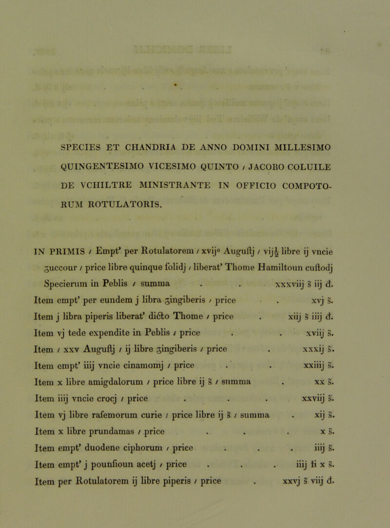 SPECIES ET CHANDRIA DE ANNO DOMINI MILLESIMO QUINGENTESIMO VICESIMO QUINTO / JACOBO COLUILE DE VCHILTRE MINISTRANTE IN OFFICIO COMPOTO- RUM ROTULATORIS. IN PRIMIS / EmpP per Rotulatorem / xvijo Auguftj / vij^ libre ij vncie guccour / price libre quinque folidj / liberat’ Thome Hamiltoun cuftodj Specieriim in Peblis / summa Item empt’ per eundem j libra gingiberis / price Item j libra piperis liberat’ didlo Thome / price Item vj tede expendite in Peblis / price Item / XXV Auguftj / ij libre gingiberis / price Itera empt’ iiij vncie cinaraomj / price Item X libre amigdalorum / price libre ij s / summa Item iiij vncie crocj / price Item vj libre rafemorum curie / price libre ij s / summa Item X libre prundamas / price Item empt’ duodene ciphorum / price Itera empt’ j pounfioun acetj / price Item per Rotulatorem ij libre piperis / price xxxviij s iij d. . xvj s. xiij s iiij d. . xviij s. xxxij s. xxiiij s. . XX s. xxviij s. . xij s. . X s. . iiij s. . lllj II X s. xxvj s viij d.