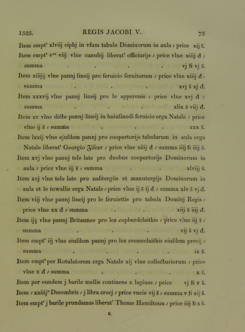 Item empt’ xlviij ciphj in vfura tabule Dominorum in aula / price xij s. Item empt’ v’'’' viij vine canubij liberat’ officiarijs / price vine xiiij d / summa . . . . . vj ii vj s. Item xiiiji vine pannj lineij pro feruicio feruitorum / price vine xiiij d/ summa . . . xvj s xj d. Item xxxvij vine pannj lineij pro le apperonis / price vine xvj d / summa • . • . • . xlix s viij d. Item XV vine di<5te pannj lineij in huiufmodi feruicio erga Natale / price vine ij s / summa . . . xxx s. Item Ixxij vine ejufdem pannj pro coopertorijs tabularum in aula erga Natale liberat’ Georgio gilcer / price vine xiiij d / summa iiij ii iiij s. Item xvj vine pannj tele late pro duobus coopertorijs Dominorum in aula / price vine iij § / summa . . xlviij s. Item xxj vine tele late pro nafitergiis et manutergijs Dominorum in aula et le towallis erga Natale / price vine ij s ij d / summa xlv s vj d. Itera viij vine pannj lineij pro le leruiettis pro tabula Dominj Regis / price vine xx d / summa . . xiij s iiij d. Item iji vine pannj Britannee pro lez copburdclaithis / price vine iij s / summa . . . vij s vj d. Item empt’ iij vine eiufdem pannj pro lez cremeclaithis eiufdem precij / summa . . . . ix s. Item empt’ per Rotulatorem erga Natale xij vine colledluriorura / price vine X d / summa . . . x s. Item per eundem j barile mellis continens x laginas / price vj ii v s. Item / xxiiij® Decembris / j libra crocj / price vncie vij § / summa v ii xij s. Item empt’j barile prundamas liberat’ Thome Hamiltoun / price iiij ii x s. K