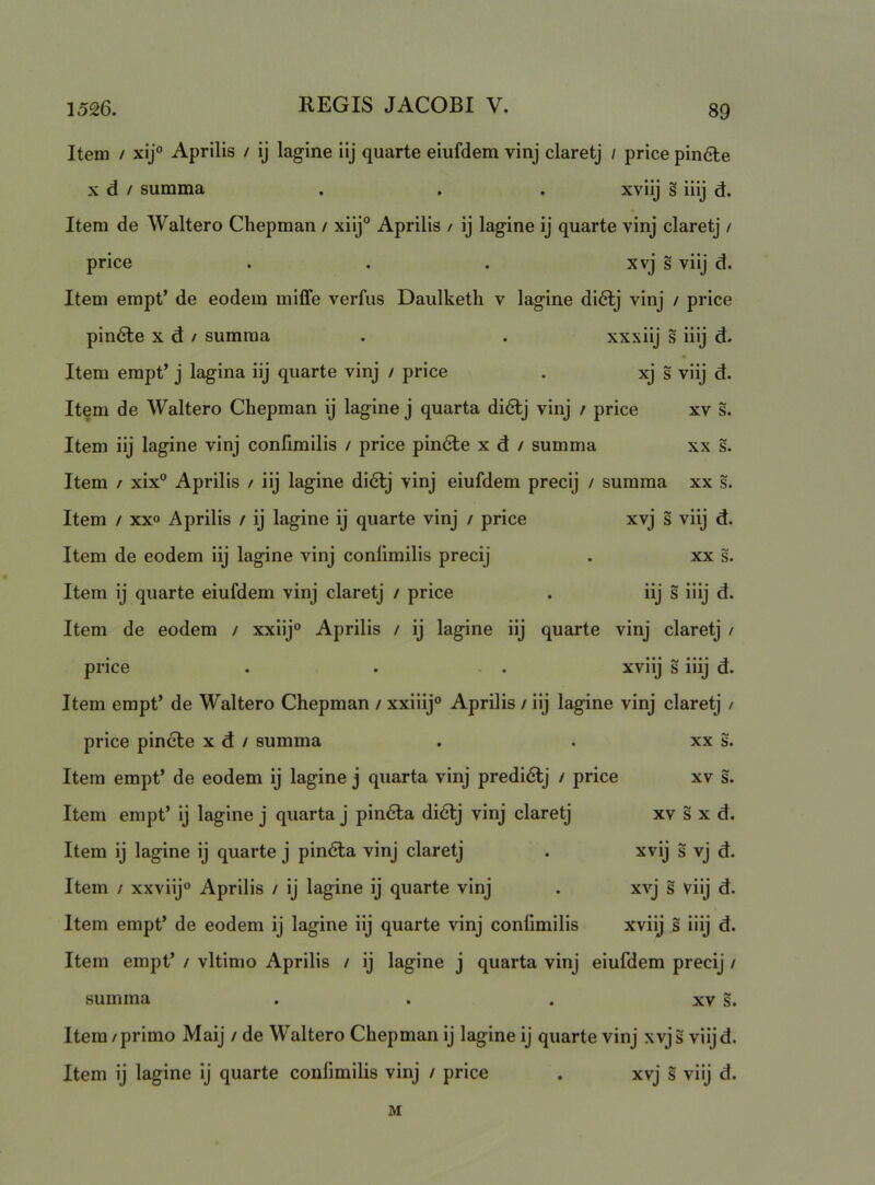 Item / xij° Aprilis / ij lagine iij quarte eiufdem vinj claretj / price pin6le X d / summa , . . xviij s iiij d. Itera de Waltero Chepman / xiij° Aprilis / ij lagine ij quarte vinj claretj / price . . . xvj s viij d. Item empt’ de eodem miffe verfus Daulketh v lagine di6lj vinj / price pinale X d / sumraa . . xxxiij s iiij d. Item empt’ j lagina iij quarte vinj / price . xj s viij d. Item de Waltero Chepman ij lagine j quarta didlj vinj / price xv s. Item iij lagine vinj confimilis / price pindte x d / summa xx s. Item / xix” Aprilis / iij lagine di6lj vinj eiufdem precij / summa xx s. Item / xxo Aprilis / ij lagine ij quarte vinj / price xvj s viij d. Item de eodem iij lagine vinj conlimilis precij . xx s. Item ij quarte eiufdem vinj claretj / price . iij s iiij d. Item de eodem / xxiij® Aprilis / ij lagine iij quarte vinj claretj / price . . . xviij s iiij d. Item empt’ de Waltero Chepman / xxiiij® Aprilis / iij lagine vinj claretj / price pincte x d / summa . . xx s. Item empt’ de eodem ij lagine j quarta vinj predidlj / price xv s. Item empt’ ij lagine j quarta j pin6la di<Slj vinj claretj xv s x d. Item ij lagine ij quarte j pindta vinj claretj . xvij s vj d. Item / xxviij® Aprilis / ij lagine ij quarte vinj . xvj s viij d. Item empt’ de eodem ij lagine iij quarte vinj conlimilis xviij s iiij d. Item empt’ / vltimo Aprilis / ij lagine j quarta vinj eiufdem precij / summa . . . xv s. Item / primo Maij / de Waltero Chepman ij lagine ij quarte vinj xvj s viij d. Item ij lagine ij quarte conlimilis vinj / price . xvj s viij d. M
