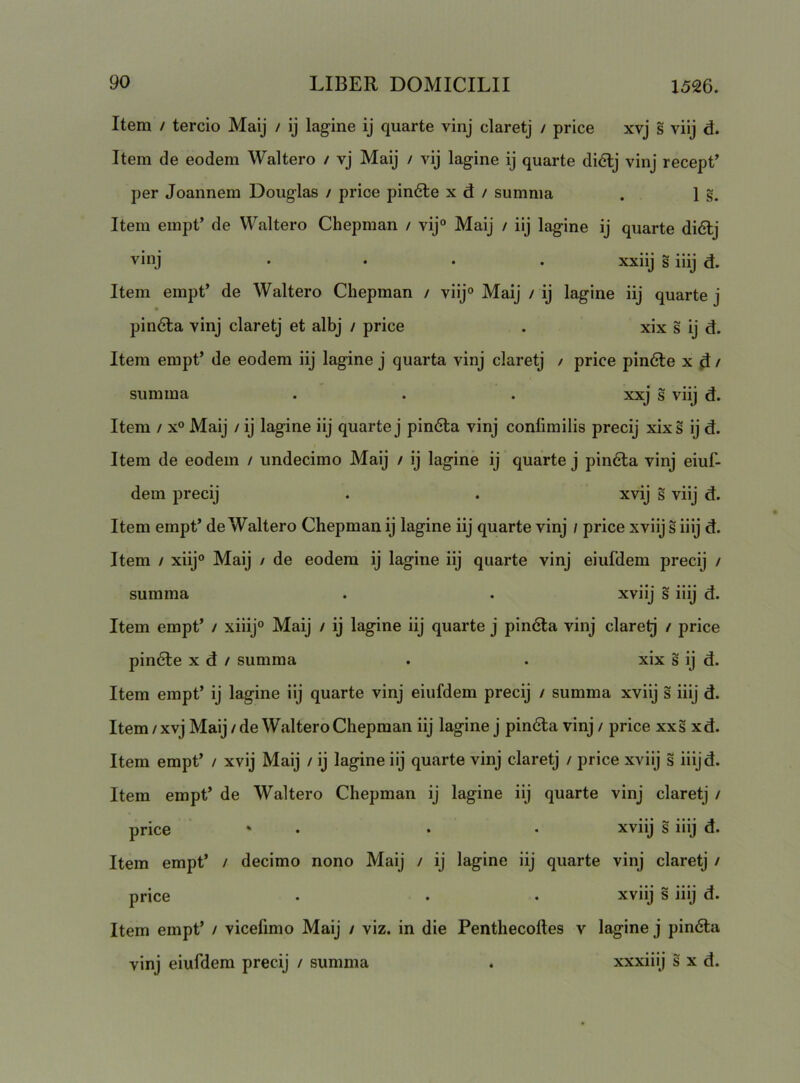 Item / tercio Maij / ij lagine ij quarte vinj claretj / price xvj s viij d. Item de eodem Waltero / vj Maij / vij lagine ij quarte di6lj vinj recept’ per Joannem Douglas / price pin6le x d / summa . 1 §. Item empt’ de Waltero Chepman / vij° Maij / iij lagine ij quarte di6lj vinj . . . . xxiij s iiij d. Item empt’ de Waltero Chepman / viij° Maij / ij lagine iij quarte j pindta vinj claretj et albj / price . xix s ij d. Item empt’ de eodem iij lagine j quarta vinj claretj / price pindle x d > summa . . . xxj s viij d. Item / x° Maij / ij lagine iij quarte j pin6ta vinj conlimilis precij xixs ij d. Item de eodem / undecimo Maij / ij lagine ij quarte j pin6la vinj eiuf- dem precij . . xvij s viij d. Item empt’ de Waltero Chepman ij lagine iij quarte vinj / price xviij s iiij d. Item / xiij° Maij / de eodem ij lagine iij quarte vinj eiufdem precij / summa . . xviij s iiij d. Item empt’ / xiiij° Maij / ij lagine iij quarte j pin6la vinj clarelj / price pin6le x d / summa . . xix s ij d. Item empt’ ij lagine iij quarte vinj eiufdem precij / summa xviij s iiij d. Item/xvj Maij/de Waltero Chepman iij laginej pin6la vinj/ price xxsxd. Item empt’ / xvij Maij / ij lagine iij quarte vinj claretj / price xviij s iiijd. Item empt’ de Waltero Chepman ij lagine iij quarte vinj claretj / price ' • • • xviij s iiij d. Item empt’ / decimo nono Maij / ij lagine iij quarte vinj claretj / price . . • xviij s iiij d. Item empt’ / vicefimo Maij / viz. in die Penthecoftes v lagine j pin6t:a vinj eiufdem precij / summa . xxxiiij s x d.