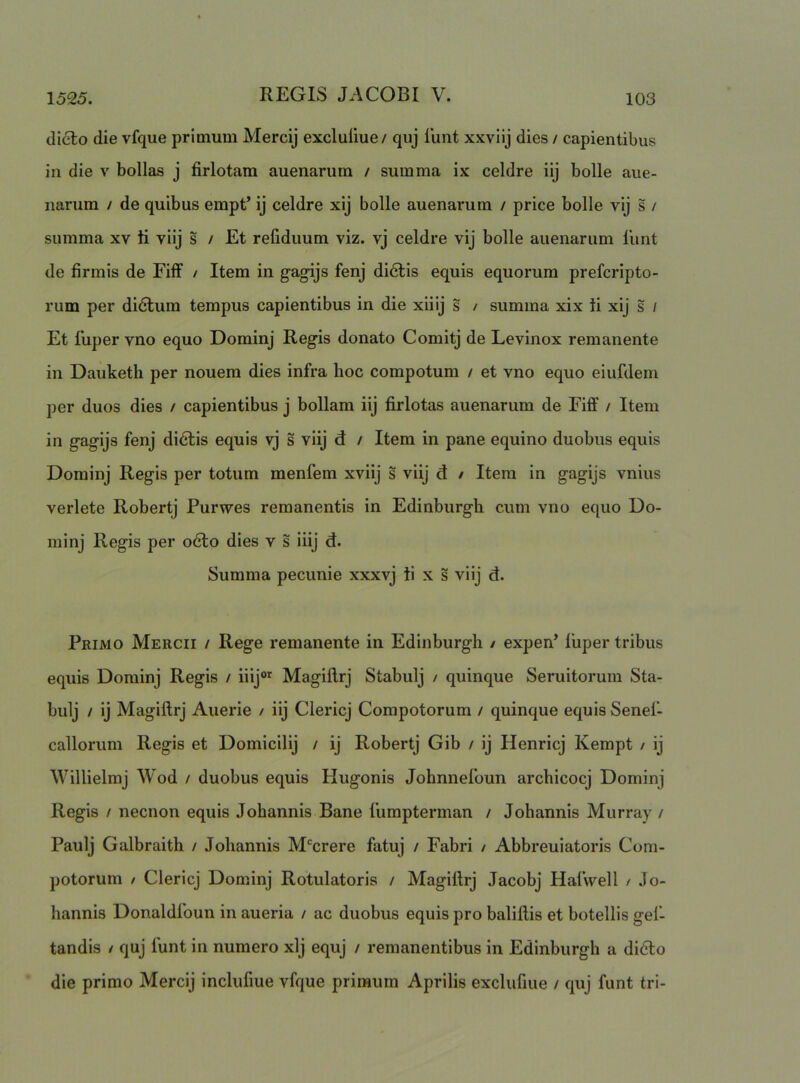 dicio die vfque primum Mercij excluiiue/ quj iimt xxviij dies / capientibus in die v bollas j firlotam auenarum / summa ix celdre iij bolle aue- narum / de quibus empt’ ij celdre xij bolle auenarum / price bolle vij s / summa xv K viij s / Et refiduum viz. vj celdre vij bolle auenarum 1'unt de firmis de Eiff / Item in gagijs fenj di6lis equis equorum prefcripto- rum per didlum tempus capientibus in die xiiij s / sumina xix li xij s / Et fuper vno equo Dominj Regis donato Comitj de Levinox remanente in Dauketh per nouem dies infra hoc compotum / et vno equo eiufdem per duos dies / capientibus j bollam iij firlotas auenarum de Eiff / Item in gagijs fenj didlis equis vj s viij d / Item in pane equino duobus equis Dominj Regis per totum menfem xviij s viij d / Item in gagijs vnius verlete Robertj Purwes remanentis in Edinburgh cum vno equo Do- minj Regis per o6lo dies v s iiij d. Summa pecunie xxxvj ii x s viij d. Primo Mercii / Rege remanente in Edinburgh / expen’ fuper tribus equis Dominj Regis / iiij®’^ Magiflrj Stabulj / quinque Seruitorum Sta- bulj / ij Magiflrj Auerie / iij Clericj Compotorum / quinque equis Senef- callorum Regis et Domicilij / ij Robertj Gib / ij Henricj Kempt / ij Willielmj Wod / duobus equis Hugonis Johnnefoun archicocj Dominj Regis / necnon equis Johannis Bane fumpterman / Johannis Murray / Paulj Galbraith / Johannis M'^crere fatuj / Fabri / Abbreuiatoris Com- potorum / Clericj Dominj Rotulatoris / Magiflrj Jacobj Hafwell / Jo- hannis Donaldfoun in aueria / ac duobus equis pro baliflis et botellis gef- tandis / quj lunt in numero xij equj / remanentibus in Edinburgh a didto die primo Mercij inclufiue vfque primum Aprilis exclufiue / quj funt tri-