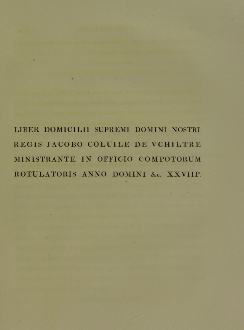 LIBER DOMICILII SUPREMI DOMINI NOSTRI REGIS JACOBO COLUILE DE VCHILTRE MINISTRANTE IN OFFICIO COMPOTORUM ROTULATORIS ANNO DOMINI &c. XXVIIP.